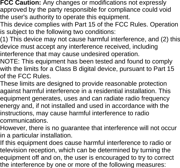    FCC Caution: Any changes or modifications not expressly approved by the party responsible for compliance could void the user&apos;s authority to operate this equipment. This device complies with Part 15 of the FCC Rules. Operation is subject to the following two conditions: (1) This device may not cause harmful interference, and (2) this device must accept any interference received, including interference that may cause undesired operation. NOTE: This equipment has been tested and found to comply with the limits for a Class B digital device, pursuant to Part 15 of the FCC Rules. These limits are designed to provide reasonable protection against harmful interference in a residential installation. This equipment generates, uses and can radiate radio frequency energy and, if not installed and used in accordance with the instructions, may cause harmful interference to radio communications. However, there is no guarantee that interference will not occur in a particular installation. If this equipment does cause harmful interference to radio or television reception, which can be determined by turning the equipment off and on, the user is encouraged to try to correct the interference by one or more of the following measures: 
