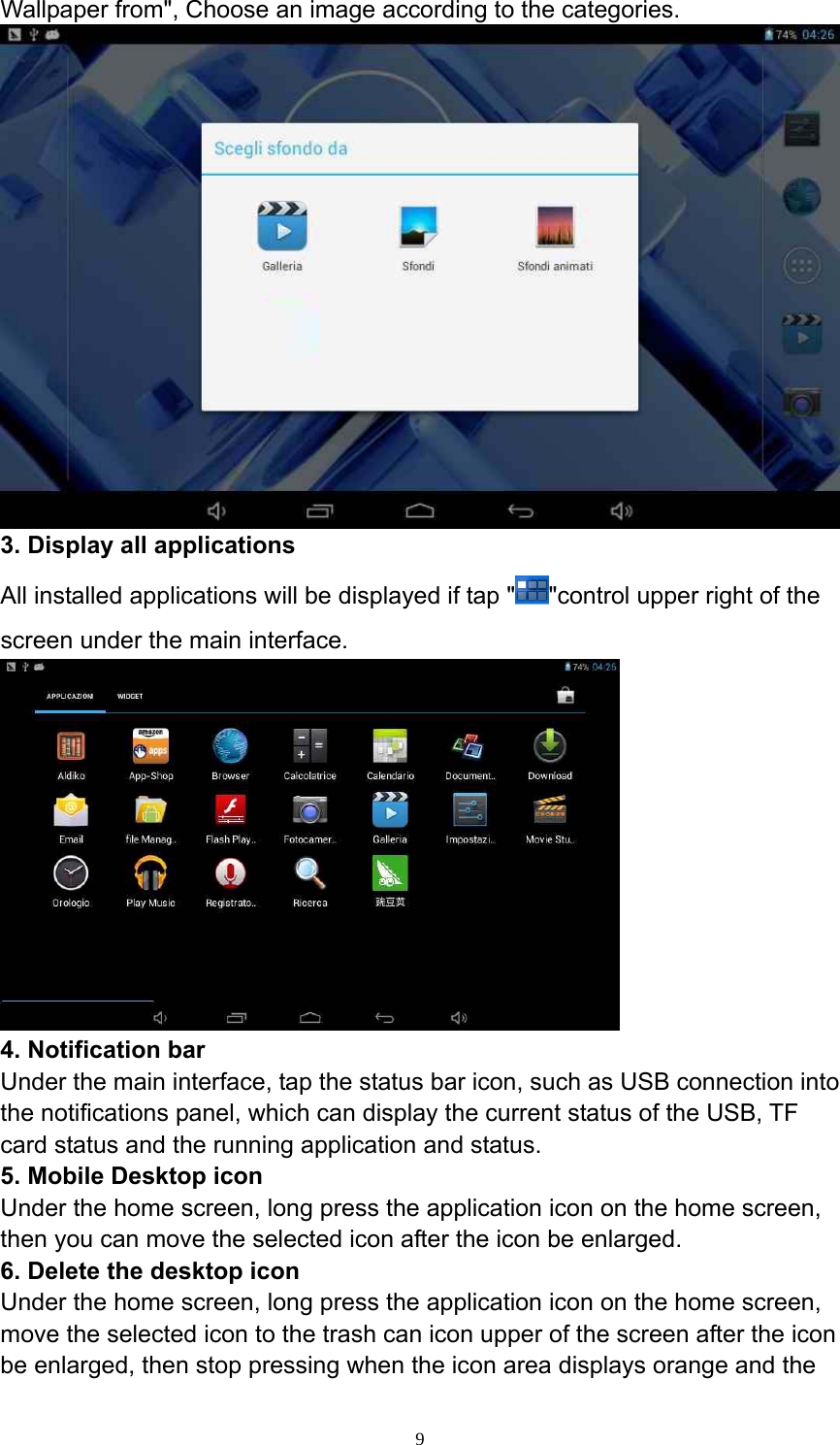  9Wallpaper from&quot;, Choose an image according to the categories.  3. Display all applications   All installed applications will be displayed if tap &quot; &quot;control upper right of the screen under the main interface.    4. Notification bar   Under the main interface, tap the status bar icon, such as USB connection into the notifications panel, which can display the current status of the USB, TF card status and the running application and status.   5. Mobile Desktop icon   Under the home screen, long press the application icon on the home screen, then you can move the selected icon after the icon be enlarged.   6. Delete the desktop icon   Under the home screen, long press the application icon on the home screen, move the selected icon to the trash can icon upper of the screen after the icon be enlarged, then stop pressing when the icon area displays orange and the 