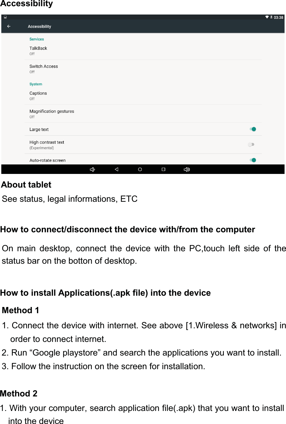 About tabletSee status, legal informations, ETCHow to connect/disconnect the device with/from the computerOn main desktop, connect the device with the PC,touch left side of thestatus bar on the botton of desktop.How to install Applications(.apk file) into the deviceMethod 11. Connect the device with internet. See above [1.Wireless &amp; networks] inorder to connect internet.2. Run “Google playstore” and search the applications you want to install.3. Follow the instruction on the screen for installation.Method 21. With your computer, search application file(.apk) that you want to installinto the deviceAccessibility