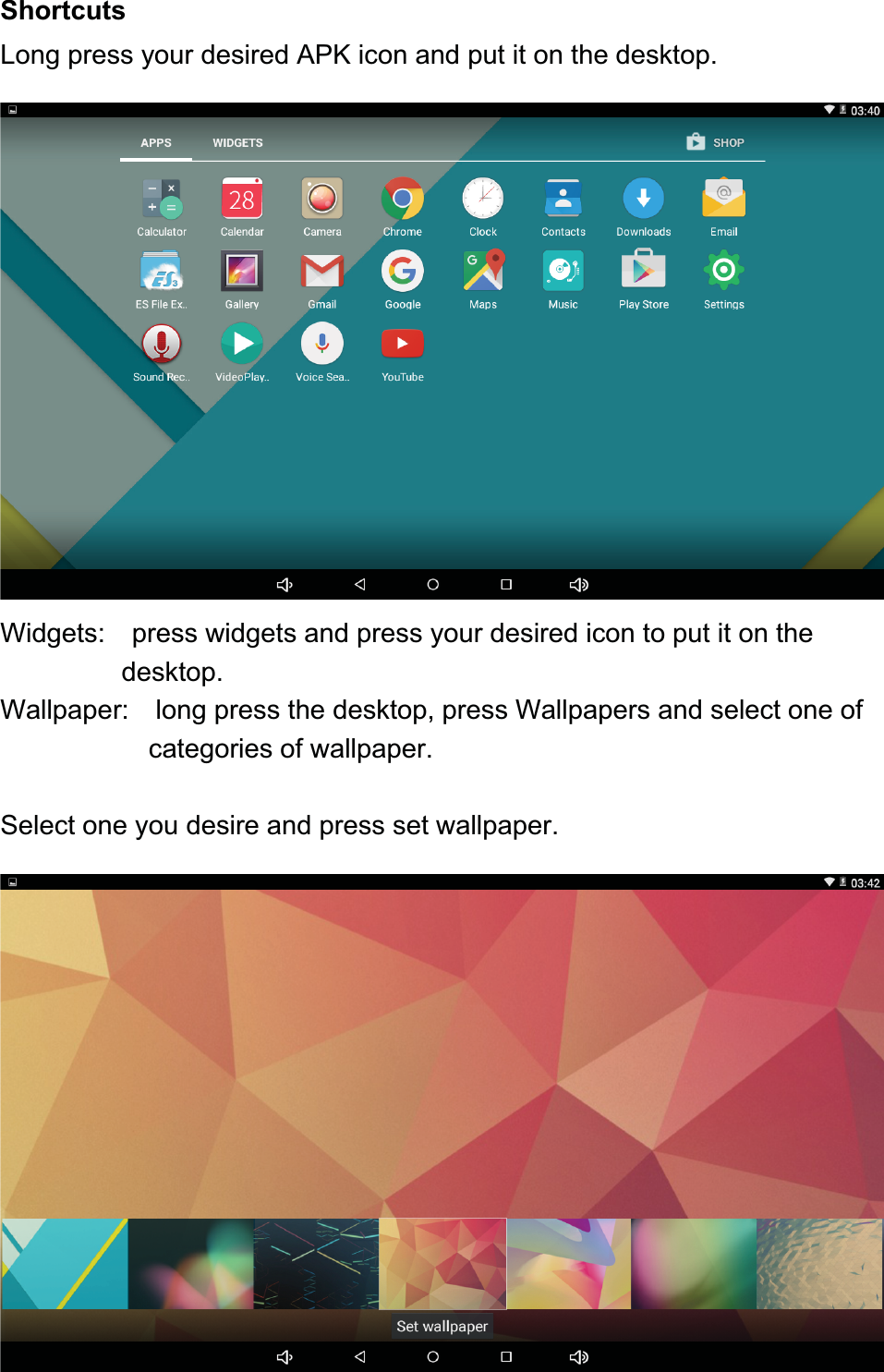ShortcutsLong press your desired APK icon and put it on the desktop.Widgets: press widgets and press your desired icon to put it on thedesktop.Wallpaper: long press the desktop, press Wallpapers and select one ofcategories of wallpaper.Select one you desire and press set wallpaper.