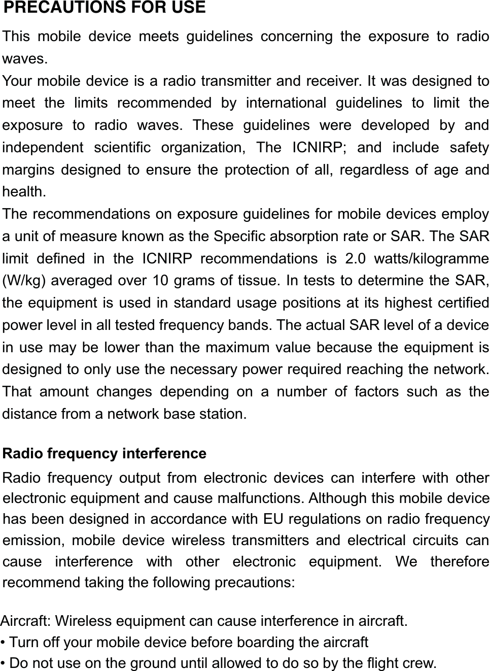 This mobile device meets guidelines concerning the exposure to radiowaves.Your mobile device is a radio transmitter and receiver. It was designed tomeet the limits recommended by international guidelines to limit theexposure to radio waves. These guidelines were developed by andindependent scientific organization, The ICNIRP; and include safetymargins designed to ensure the protection of all, regardless of age andhealth.The recommendations on exposure guidelines for mobile devices employa unit of measure known as the Specific absorption rate or SAR. The SARlimit defined in the ICNIRP recommendations is 2.0 watts/kilogramme(W/kg) averaged over 10 grams of tissue. In tests to determine the SAR,the equipment is used in standard usage positions at its highest certifiedpower level in all tested frequency bands. The actual SAR level of a devicein use may be lower than the maximum value because the equipment isdesigned to only use the necessary power required reaching the network.That amount changes depending on a number of factors such as thedistance from a network base station.Radio frequency interferenceRadio frequency output from electronic devices can interfere with otherPRECAUTIONS FOR USEelectronic equipment and cause malfunctions. Although this mobile devicehas been designed in accordance with EU regulations on radio frequencyemission, mobile device wireless transmitters and electrical circuits cancause interference with other electronic equipment. We thereforerecommend taking the following precautions:Aircraft: Wireless equipment can cause interference in aircraft. Turn off your mobile device before boarding the aircraft Do not use on the ground until allowed to do so by the flight crew.