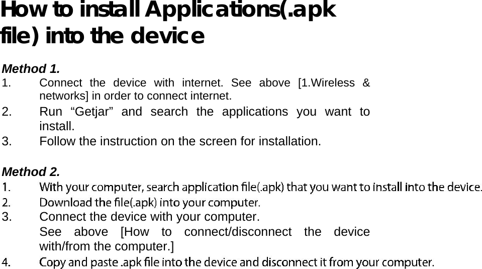         How to install Applications(.apk file) into the device  Method 1. 1.  Connect the device with internet. See above [1.Wireless &amp; networks] in order to connect internet.   2.  Run “Getjar” and search the applications you want to install.   3.  Follow the instruction on the screen for installation.   Method 2.   3.  Connect the device with your computer.   See above [How to connect/disconnect the device with/from the computer.]   