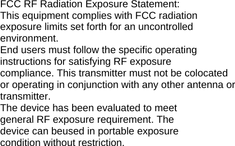   FCC RF Radiation Exposure Statement: This equipment complies with FCC radiation exposure limits set forth for an uncontrolled environment. End users must follow the specific operating instructions for satisfying RF exposure compliance. This transmitter must not be colocated or operating in conjunction with any other antenna or transmitter. The device has been evaluated to meet general RF exposure requirement. The device can beused in portable exposure condition without restriction.    