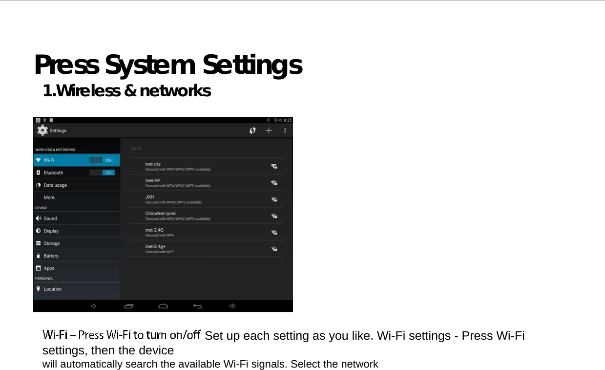   Press System Settings 1.Wireless &amp; networks                                              Set up each setting as you like. Wi-Fi settings - Press Wi-Fi settings, then the device  will automatically search the available Wi-Fi signals. Select the network 