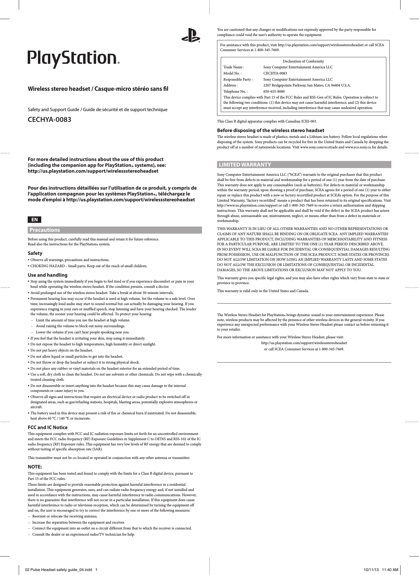 For more detailed instructions about the use of this product  (including the companion app for PlayStation® systems), see:  http://us.playstation.com/support/wirelessstereoheadsetPour des instructions détaillées sur l’utilisation de ce produit, y compris de l’application compagnon pour les systèmes PlayStation®, téléchargez le mode d’emploi à http://us.playstation.com/support/wirelessstereoheadsetENPrecautionsBefore using this product, carefully read this manual and retain it for future reference.  Read also the instructions for the PlayStation® system.Safety ˎObserve all warnings, precautions and instructions. ˎCHOKING HAZARD - Small parts. Keep out of the reach of small children.Use and handling ˎStop using the system immediately if you begin to feel tired or if you experience discomfort or pain in your head while operating the wireless stereo headset. If the condition persists, consult a doctor. ˎAvoid prolonged use of the wireless stereo headset. Take a break at about 30-minute intervals. ˎPermanent hearing loss may occur if the headset is used at high volume. Set the volume to a safe level. Over time, increasingly loud audio may start to sound normal but can actually be damaging your hearing. If you experience ringing in your ears or muffled speech, stop listening and have your hearing checked. The louder the volume, the sooner your hearing could be affected. To protect your hearing: ˋLimit the amount of time you use the headset at high volume. ˋAvoid raising the volume to block out noisy surroundings. ˋLower the volume if you can’t hear people speaking near you. ˎIf you feel that the headset is irritating your skin, stop using it immediately. ˎDo not expose the headset to high temperatures, high humidity or direct sunlight. ˎDo not put heavy objects on the headset. ˎDo not allow liquid or small particles to get into the headset. ˎDo not throw or drop the headset or subject it to strong physical shock. ˎDo not place any rubber or vinyl materials on the headset exterior for an extended period of time. ˎUse a soft, dry cloth to clean the headset. Do not use solvents or other chemicals. Do not wipe with a chemically treated cleaning cloth. ˎDo not disassemble or insert anything into the headset because this may cause damage to the internal components or cause injury to you. ˎObserve all signs and instructions that require an electrical device or radio product to be switched off in designated areas, such as gas/refueling stations, hospitals, blasting areas, potentially explosive atmospheres or aircraft. ˎThe battery used in this device may present a risk of fire or chemical burn if mistreated. Do not disassemble, heat above 60 °C / 140 °F, or incinerate.FCC and IC NoticeThis equipment complies with FCC and IC radiation exposure limits set forth for an uncontrolled environment and meets the FCC radio frequency (RF) Exposure Guidelines in Supplement C to OET65 and RSS-102 of the IC radio frequency (RF) Exposure rules. This equipment has very low levels of RF energy that are deemed to comply without testing of specific absorption rate (SAR).This transmitter must not be co-located or operated in conjunction with any other antenna or transmitter.NOTE:This equipment has been tested and found to comply with the limits for a Class B digital device, pursuant to  Part 15 of the FCC rules.These limits are designed to provide reasonable protection against harmful interference in a residential installation. This equipment generates, uses, and can radiate radio frequency energy and, if not installed and used in accordance with the instructions, may cause harmful interference to radio communications. However, there is no guarantee that interference will not occur in a particular installation. If this equipment does cause harmful interference to radio or television reception, which can be determined by turning the equipment off  and on, the user is encouraged to try to correct the interference by one or more of the following measures: ˋReorient or relocate the receiving antenna. ˋIncrease the separation between the equipment and receiver. ˋConnect the equipment into an outlet on a circuit different from that to which the receiver is connected. ˋConsult the dealer or an experienced radio/TV technician for help.Wireless stereo headset / Casque-micro stéréo sans lSafety and Support Guide / Guide de sécurité et de support technique CECHYA-0083 You are cautioned that any changes or modifications not expressly approved by the party responsible for compliance could void the user’s authority to operate the equipment.For assistance with this product, visit http://us.playstation.com/support/wirelessstereoheadset or call SCEA Consumer Services at 1-800-345-7669.Declaration of ConformityTrade Name :  Sony Computer Entertainment America LLCModel No. :  CECHYA-0083Responsible Party :  Sony Computer Entertainment America LLCAddress :  2207 Bridgepointe Parkway, San Mateo, CA 94404 U.S.A.Telephone No. :   650-655-8000This device complies with Part 15 of the FCC Rules and RSS-Gen of IC Rules. Operation is subject to the following two conditions: (1) this device may not cause harmful interference, and (2) this device must accept any interference received, including interference that may cause undesired operation.This Class B digital apparatus complies with Canadian ICES-003.Before disposing of the wireless stereo headsetThe wireless stereo headset is made of plastics, metals and a Lithium-ion battery. Follow local regulations when disposing of the system. Sony products can be recycled for free in the United States and Canada by dropping the product off at a number of nationwide locations. Visit www.sony.com/ecotrade and www.eco.sony.ca for details.LIMITED WARRANTYSony Computer Entertainment America LLC (“SCEA”) warrants to the original purchaser that this product  shall be free from defects in material and workmanship for a period of one (1) year from the date of purchase.  This warranty does not apply to any consumables (such as batteries). For defects in material or workmanship within the warranty period, upon showing a proof of purchase, SCEA agrees for a period of one (1) year to either repair or replace this product with a new or factory recertified product at SCEA’s option. For the purpose of this Limited Warranty, &quot;factory recertified&quot; means a product that has been returned to its original specifications. Visit http://www.us.playstation.com/support or call 1-800-345-7669 to receive a return authorization and shipping instructions. This warranty shall not be applicable and shall be void if the defect in the SCEA product has arisen through abuse, unreasonable use, mistreatment, neglect, or means other than from a defect in materials or workmanship.THIS WARRANTY IS IN LIEU OF ALL OTHER WARRANTIES AND NO OTHER REPRESENTATIONS OR CLAIMS OF ANY NATURE SHALL BE BINDING ON OR OBLIGATE SCEA. ANY IMPLIED WARRANTIES APPLICABLE TO THIS PRODUCT, INCLUDING WARRANTIES OF MERCHANTABILITY AND FITNESS FOR A PARTICULAR PURPOSE, ARE LIMITED TO THE ONE (1) YEAR PERIOD DESCRIBED ABOVE.  IN NO EVENT WILL SCEA BE LIABLE FOR INCIDENTAL OR CONSEQUENTIAL DAMAGES RESULTING FROM POSSESSION, USE OR MALFUNCTION OF THE SCEA PRODUCT. SOME STATES OR PROVINCES DO NOT ALLOW LIMITATION ON HOW LONG AN IMPLIED WARRANTY LASTS AND SOME STATES DO NOT ALLOW THE EXCLUSION OR LIMITATIONS OF CONSEQUENTIAL OR INCIDENTAL DAMAGES, SO THE ABOVE LIMITATIONS OR EXCLUSION MAY NOT APPLY TO YOU.This warranty gives you specific legal rights, and you may also have other rights which vary from state to state or province to province.This warranty is valid only in the United States and Canada.The Wireless Stereo Headset for PlayStation® brings dynamic sound to your entertainment experience. Please note, wireless products may be affected by the presence of other wireless devices in the general vicinity. If you experience any unexpected performance with your Wireless Stereo Headset please contact us before returning it to your retailer.For more information or assistance with your Wireless Stereo Headset, please visit:http://us.playstation.com/support/wirelessstereoheadsetor call SCEA Consumer Services at 1-800-345-7669.02 Pulse Headset safety guide_04.indd   1 10/11/13   11:40 AM