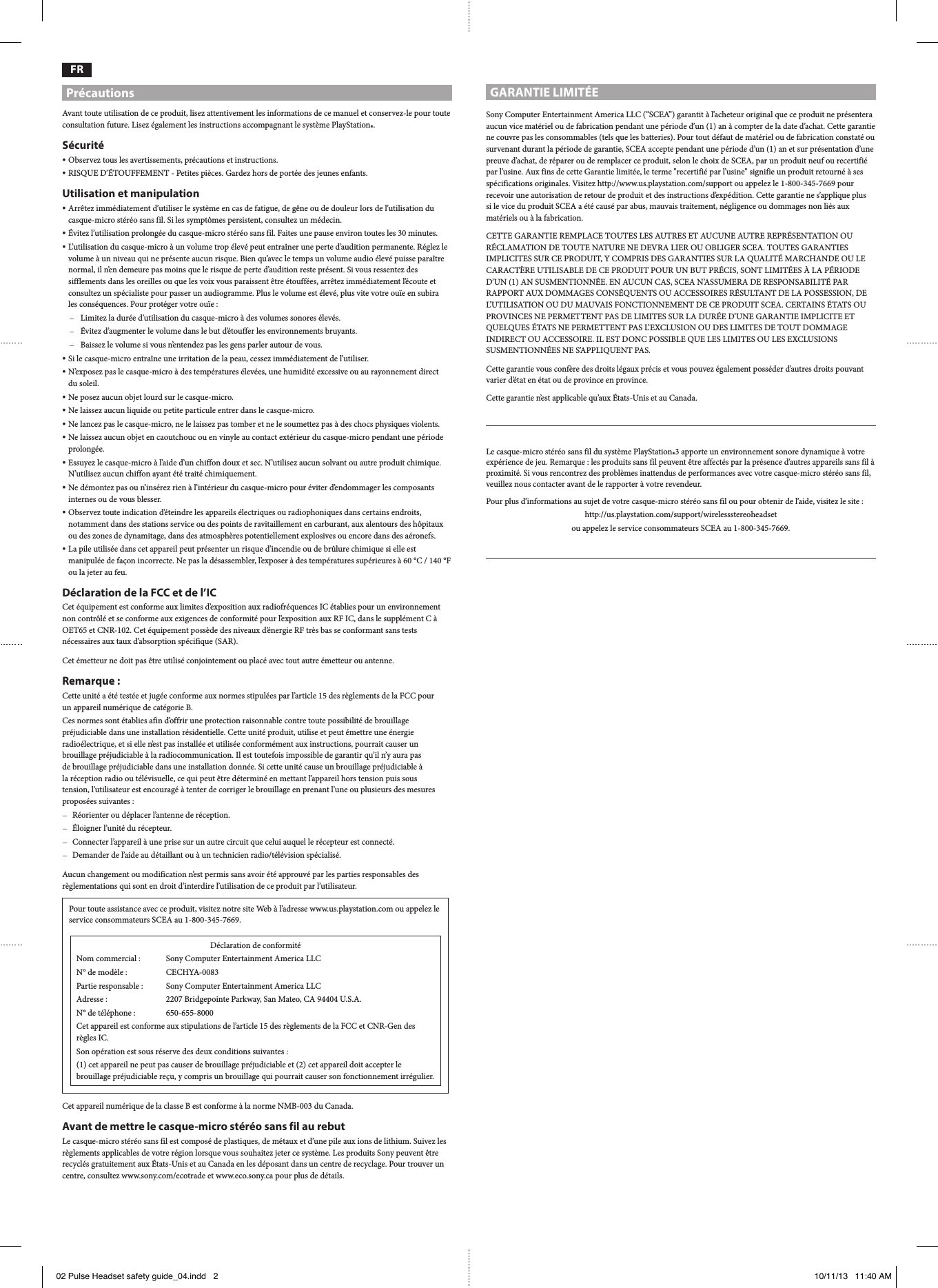 GARANTIE LIMITÉESony Computer Entertainment America LLC (“SCEA”) garantit à l’acheteur original que ce produit ne présentera aucun vice matériel ou de fabrication pendant une période d’un (1) an à compter de la date d’achat. Cette garantie ne couvre pas les consommables (tels que les batteries). Pour tout défaut de matériel ou de fabrication constaté ou survenant durant la période de garantie, SCEA accepte pendant une période d’un (1) an et sur présentation d’une preuve d’achat, de réparer ou de remplacer ce produit, selon le choix de SCEA, par un produit neuf ou recertifié par l’usine. Aux fins de cette Garantie limitée, le terme &quot;recertifié par l’usine&quot; signifie un produit retourné à ses spécifications originales. Visitez http://www.us.playstation.com/support ou appelez le 1-800-345-7669 pour recevoir une autorisation de retour de produit et des instructions d’expédition. Cette garantie ne s’applique plus  si le vice du produit SCEA a été causé par abus, mauvais traitement, négligence ou dommages non liés aux matériels ou à la fabrication.CETTE GARANTIE REMPLACE TOUTES LES AUTRES ET AUCUNE AUTRE REPRÉSENTATION OU RÉCLAMATION DE TOUTE NATURE NE DEVRA LIER OU OBLIGER SCEA. TOUTES GARANTIES IMPLICITES SUR CE PRODUIT, Y COMPRIS DES GARANTIES SUR LA QUALITÉ MARCHANDE OU LE CARACTÈRE UTILISABLE DE CE PRODUIT POUR UN BUT PRÉCIS, SONT LIMITÉES À LA PÉRIODE D’UN (1) AN SUSMENTIONNÉE. EN AUCUN CAS, SCEA N’ASSUMERA DE RESPONSABILITÉ PAR RAPPORT AUX DOMMAGES CONSÉQUENTS OU ACCESSOIRES RÉSULTANT DE LA POSSESSION, DE L’UTILISATION OU DU MAUVAIS FONCTIONNEMENT DE CE PRODUIT SCEA. CERTAINS ÉTATS OU PROVINCES NE PERMETTENT PAS DE LIMITES SUR LA DURÉE D’UNE GARANTIE IMPLICITE ET QUELQUES ÉTATS NE PERMETTENT PAS L’EXCLUSION OU DES LIMITES DE TOUT DOMMAGE INDIRECT OU ACCESSOIRE. IL EST DONC POSSIBLE QUE LES LIMITES OU LES EXCLUSIONS SUSMENTIONNÉES NE S’APPLIQUENT PAS.Cette garantie vous confère des droits légaux précis et vous pouvez également posséder d’autres droits pouvant varier d’état en état ou de province en province.Cette garantie n’est applicable qu’aux États-Unis et au Canada.Le casque-micro stéréo sans fil du système PlayStation®3 apporte un environnement sonore dynamique à votre expérience de jeu. Remarque : les produits sans fil peuvent être affectés par la présence d’autres appareils sans fil à proximité. Si vous rencontrez des problèmes inattendus de performances avec votre casque-micro stéréo sans fil, veuillez nous contacter avant de le rapporter à votre revendeur.Pour plus d’informations au sujet de votre casque-micro stéréo sans fil ou pour obtenir de l’aide, visitez le site : http://us.playstation.com/support/wirelessstereoheadsetou appelez le service consommateurs SCEA au 1-800-345-7669.FRPrécautionsAvant toute utilisation de ce produit, lisez attentivement les informations de ce manuel et conservez-le pour toute consultation future. Lisez également les instructions accompagnant le système PlayStation®.Sécurité ˎObservez tous les avertissements, précautions et instructions. ˎRISQUE D’ÉTOUFFEMENT - Petites pièces. Gardez hors de portée des jeunes enfants.Utilisation et manipulation ˎArrêtez immédiatement d’utiliser le système en cas de fatigue, de gêne ou de douleur lors de l’utilisation du casque-micro stéréo sans fil. Si les symptômes persistent, consultez un médecin. ˎÉvitez l’utilisation prolongée du casque-micro stéréo sans fil. Faites une pause environ toutes les 30 minutes. ˎL’utilisation du casque-micro à un volume trop élevé peut entraîner une perte d’audition permanente. Réglez le volume à un niveau qui ne présente aucun risque. Bien qu’avec le temps un volume audio élevé puisse paraître normal, il n’en demeure pas moins que le risque de perte d’audition reste présent. Si vous ressentez des sifflements dans les oreilles ou que les voix vous paraissent être étouffées, arrêtez immédiatement l’écoute et consultez un spécialiste pour passer un audiogramme. Plus le volume est élevé, plus vite votre ouïe en subira  les conséquences. Pour protéger votre ouïe : ˋLimitez la durée d’utilisation du casque-micro à des volumes sonores élevés. ˋÉvitez d’augmenter le volume dans le but d’étouffer les environnements bruyants. ˋBaissez le volume si vous n’entendez pas les gens parler autour de vous. ˎSi le casque-micro entraîne une irritation de la peau, cessez immédiatement de l’utiliser. ˎN’exposez pas le casque-micro à des températures élevées, une humidité excessive ou au rayonnement direct  du soleil. ˎNe posez aucun objet lourd sur le casque-micro. ˎNe laissez aucun liquide ou petite particule entrer dans le casque-micro. ˎNe lancez pas le casque-micro, ne le laissez pas tomber et ne le soumettez pas à des chocs physiques violents. ˎNe laissez aucun objet en caoutchouc ou en vinyle au contact extérieur du casque-micro pendant une période prolongée. ˎEssuyez le casque-micro à l’aide d’un chiffon doux et sec. N’utilisez aucun solvant ou autre produit chimique. N’utilisez aucun chiffon ayant été traité chimiquement. ˎNe démontez pas ou n’insérez rien à l’intérieur du casque-micro pour éviter d’endommager les composants internes ou de vous blesser. ˎObservez toute indication d’éteindre les appareils électriques ou radiophoniques dans certains endroits, notamment dans des stations service ou des points de ravitaillement en carburant, aux alentours des hôpitaux ou des zones de dynamitage, dans des atmosphères potentiellement explosives ou encore dans des aéronefs. ˎLa pile utilisée dans cet appareil peut présenter un risque d’incendie ou de brûlure chimique si elle est manipulée de façon incorrecte. Ne pas la désassembler, l’exposer à des températures supérieures à 60 °C / 140 °F ou la jeter au feu.Déclaration de la FCC et de l’ICCet équipement est conforme aux limites d’exposition aux radiofréquences IC établies pour un environnement non contrôlé et se conforme aux exigences de conformité pour l’exposition aux RF IC, dans le supplément C à OET65 et CNR-102. Cet équipement possède des niveaux d’énergie RF très bas se conformant sans tests nécessaires aux taux d’absorption spécifique (SAR).Cet émetteur ne doit pas être utilisé conjointement ou placé avec tout autre émetteur ou antenne.Remarque :Cette unité a été testée et jugée conforme aux normes stipulées par l’article 15 des règlements de la FCC pour  un appareil numérique de catégorie B.Ces normes sont établies afin d’offrir une protection raisonnable contre toute possibilité de brouillage préjudiciable dans une installation résidentielle. Cette unité produit, utilise et peut émettre une énergie radioélectrique, et si elle n’est pas installée et utilisée conformément aux instructions, pourrait causer un brouillage préjudiciable à la radiocommunication. Il est toutefois impossible de garantir qu’il n’y aura pas  de brouillage préjudiciable dans une installation donnée. Si cette unité cause un brouillage préjudiciable à  la réception radio ou télévisuelle, ce qui peut être déterminé en mettant l’appareil hors tension puis sous  tension, l’utilisateur est encouragé à tenter de corriger le brouillage en prenant l’une ou plusieurs des mesures proposées suivantes : ˋRéorienter ou déplacer l’antenne de réception. ˋÉloigner l’unité du récepteur. ˋConnecter l’appareil à une prise sur un autre circuit que celui auquel le récepteur est connecté. ˋDemander de l’aide au détaillant ou à un technicien radio/télévision spécialisé.Aucun changement ou modification n’est permis sans avoir été approuvé par les parties responsables des règlementations qui sont en droit d’interdire l’utilisation de ce produit par l’utilisateur.Pour toute assistance avec ce produit, visitez notre site Web à l’adresse www.us.playstation.com ou appelez le service consommateurs SCEA au 1-800-345-7669.Déclaration de conformitéNom commercial :  Sony Computer Entertainment America LLCN° de modèle :  CECHYA-0083Partie responsable :  Sony Computer Entertainment America LLCAdresse :  2207 Bridgepointe Parkway, San Mateo, CA 94404 U.S.A.N° de téléphone :   650-655-8000Cet appareil est conforme aux stipulations de l’article 15 des règlements de la FCC et CNR-Gen des règles IC.Son opération est sous réserve des deux conditions suivantes :(1) cet appareil ne peut pas causer de brouillage préjudiciable et (2) cet appareil doit accepter le brouillage préjudiciable reçu, y compris un brouillage qui pourrait causer son fonctionnement irrégulier.Cet appareil numérique de la classe B est conforme à la norme NMB-003 du Canada.Avant de mettre le casque-micro stéréo sans fil au rebutLe casque-micro stéréo sans fil est composé de plastiques, de métaux et d’une pile aux ions de lithium. Suivez les règlements applicables de votre région lorsque vous souhaitez jeter ce système. Les produits Sony peuvent être recyclés gratuitement aux États-Unis et au Canada en les déposant dans un centre de recyclage. Pour trouver un centre, consultez www.sony.com/ecotrade et www.eco.sony.ca pour plus de détails.02 Pulse Headset safety guide_04.indd   2 10/11/13   11:40 AM