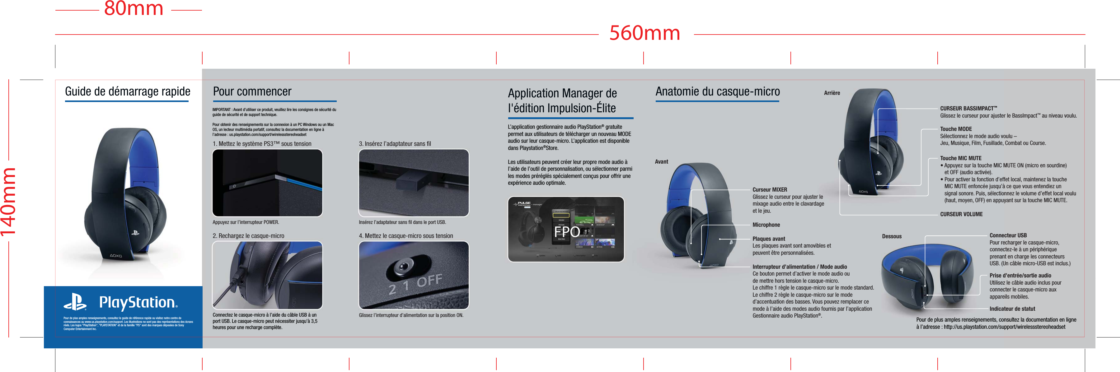 Pour de plus amples renseignements, consultez le guide de référence rapide ou visitez notre centre de connaissances au www.us.playstation.com/support. Les illustrations ne sont pas des représentations des écrans réels. Les logos &quot;PlayStation&quot;, &quot;PLAYSTATION&quot; et de la famille &quot;PS&quot; sont des marques déposées de Sony Computer Entertainment Inc.Pour commencerIMPORTANT : Avant d’utiliser ce produit, veuillez lire les consignes de sécurité du guide de sécurité et de support technique.Pour obtenir des renseignements sur la connexion à un PC Windows ou un Mac OS, un lecteur multimédia portatif, consultez la documentation en ligne à l’adresse : us.playstation.com/support/wirelessstereoheadset2. Rechargez le casque-microInsérez l’adaptateur sans fil dans le port USB. 3. Insérez l’adaptateur sans filGlissez l’interrupteur d’alimentation sur la position ON.4. Mettez le casque-micro sous tensionAppuyez sur l’interrupteur POWER.1. Mettez le système PS3™ sous tensionGuide de démarrage rapide Application Manager de l&apos;édition Impulsion-ÉliteL’application gestionnaire audio PlayStation® gratuite permet aux utilisateurs de télécharger un nouveau MODE audio sur leur casque-micro. L’application est disponible dans Playstation®Store.Les utilisateurs peuvent créer leur propre mode audio à l’aide de l’outil de personnalisation, ou sélectionner parmi les modes préréglés spécialement conçus pour offrir une expérience audio optimale.Pour de plus amples renseignements, consultez la documentation en ligne à l’adresse : http://us.playstation.com/support/wirelessstereoheadsetAvantConnecteur USBPour recharger le casque-micro,connectez-le à un périphériqueprenant en charge les connecteursUSB. (Un câble micro-USB est inclus.)Prise d’entrée/sortie audioUtilisez le câble audio inclus pourconnecter le casque-micro auxappareils mobiles.Indicateur de statutArrièreCURSEUR BASSIMPACT™Glissez le curseur pour ajuster le BassImpact™ au niveau voulu. Touche MODESélectionnez le mode audio voulu –Jeu, Musique, Film, Fusillade, Combat ou Course.Touche MIC MUTE• Appuyez sur la touche MIC MUTE ON (micro en sourdine)   et OFF (audio activée).• Pour activer la fonction d’effet local, maintenez la touche   MIC MUTE enfoncée jusqu’à ce que vous entendiez un   signal sonore. Puis, sélectionnez le volume d’effet local voulu   (haut, moyen, OFF) en appuyant sur la touche MIC MUTE.CURSEUR VOLUMEAnatomie du casque-microCurseur MIXERGlissez le curseur pour ajuster le mixage audio entre le clavardage et le jeu.MicrophonePlaques avantLes plaques avant sont amovibles et peuvent être personnalisées.Interrupteur d’alimentation / Mode audioCe bouton permet d’activer le mode audio oude mettre hors tension le casque-micro.Le chiffre 1 règle le casque-micro sur le mode standard.Le chiffre 2 règle le casque-micro sur le mode d’accentuation des basses. Vous pouvez remplacer ce mode à l’aide des modes audio fournis par l’application Gestionnaire audio PlayStation®.Connectez le casque-micro à l’aide du câble USB à un port USB. Le casque-micro peut nécessiter jusqu’à 3,5 heures pour une recharge complète.DessousFPO140mm560mm80mm