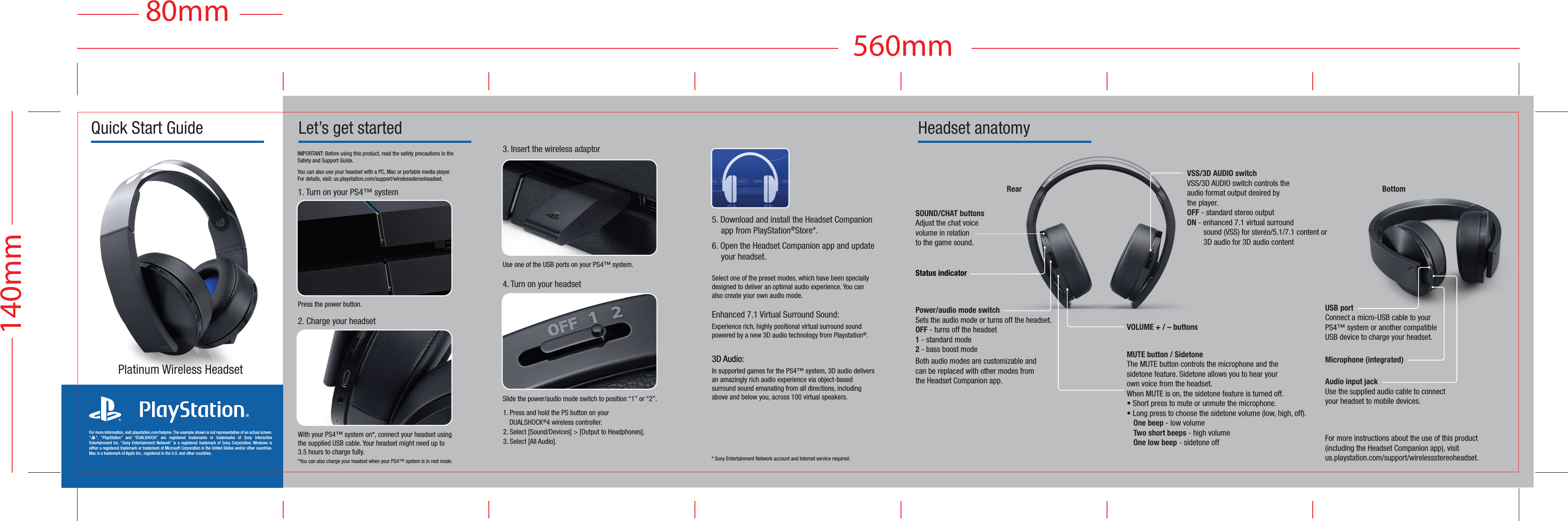 Let’s get startedIMPORTANT: Before using this product, read the safety precautions in the Safety and Support Guide.You can also use your headset with a PC, Mac or portable media player. For details, visit: us.playstation.com/support/wirelessstereoheadset.2. Charge your headsetWith your PS4™ system on*, connect your headset using the supplied USB cable. Your headset might need up to 3.5 hours to charge fully. *You can also charge your headset when your PS4™ system is in rest mode. Use one of the USB ports on your PS4™ system.3. Insert the wireless adaptorSlide the power/audio mode switch to position “1” or “2”.4. Turn on your headsetPress the power button.1. Turn on your PS4™ system Quick Start GuideFor more instructions about the use of this product (including the Headset Companion app), visit us.playstation.com/support/wirelessstereoheadset.Audio input jackUse the supplied audio cable to connectyour headset to mobile devices.Headset anatomyMicrophone (integrated)* Sony Entertainment Network account and Internet service required.1. Press and hold the PS button on your DUALSHOCK®4 wireless controller.2. Select [Sound/Devices] &gt; [Output to Headphones].3. Select [All Audio].5. Download and install the Headset Companion app from PlayStation®Store*. 6. Open the Headset Companion app and update your headset.Select one of the preset modes, which have been specially designed to deliver an optimal audio experience. You can also create your own audio mode.Enhanced 7.1 Virtual Surround Sound: Experience rich, highly positional virtual surround sound powered by a new 3D audio technology from Playstation®.3D Audio:In supported games for the PS4™ system, 3D audio delivers an amazingly rich audio experience via object-based surround sound emanating from all directions, including above and below you, across 100 virtual speakers.For more information, visit playstation.com/helpme. The example shown is not representative of an actual screen. “2”, “PlayStation” and “DUALSHOCK” are registered trademarks or trademarks of Sony Interactive Entertainment Inc. “Sony Entertainment Network” is a registered trademark of Sony Corporation. Windows is either a registered trademark or trademark of Microsoft Corporation in the United States and/or other countries. Mac is a trademark of Apple Inc., registered in the U.S. and other countries.Platinum Wireless HeadsetStatus indicatorRearVSS/3D AUDIO switchVSS/3D AUDIO switch controls the audio format output desired bythe player.  OFF - standard stereo outputON - enhanced 7.1 virtual surround  sound (VSS) for stereo/5.1/7.1 content or   3D audio for 3D audio contentSOUND/CHAT buttonsAdjust the chat voicevolume in relationto the game sound.Power/audio mode switchSets the audio mode or turns off the headset.OFF - turns off the headset 1 - standard mode 2 - bass boost modeBoth audio modes are customizable and can be replaced with other modes from the Headset Companion app.MUTE button / SidetoneThe MUTE button controls the microphone and the sidetone feature. Sidetone allows you to hear your own voice from the headset.When MUTE is on, the sidetone feature is turned off.• Short press to mute or unmute the microphone.• Long press to choose the sidetone volume (low, high, off). One beep - low volume  Two short beeps - high volume  One low beep - sidetone offVOLUME + / – buttonsUSB portConnect a micro-USB cable to your PS4™ system or another compatible USB device to charge your headset.140mm560mm80mm07.22.16  |  PLATINUM HEADSET QUICK START GUIDES.CM  |  PLATINUM HEADSET QSG US CAN 20160503 14.AI  |  CMYKBottom