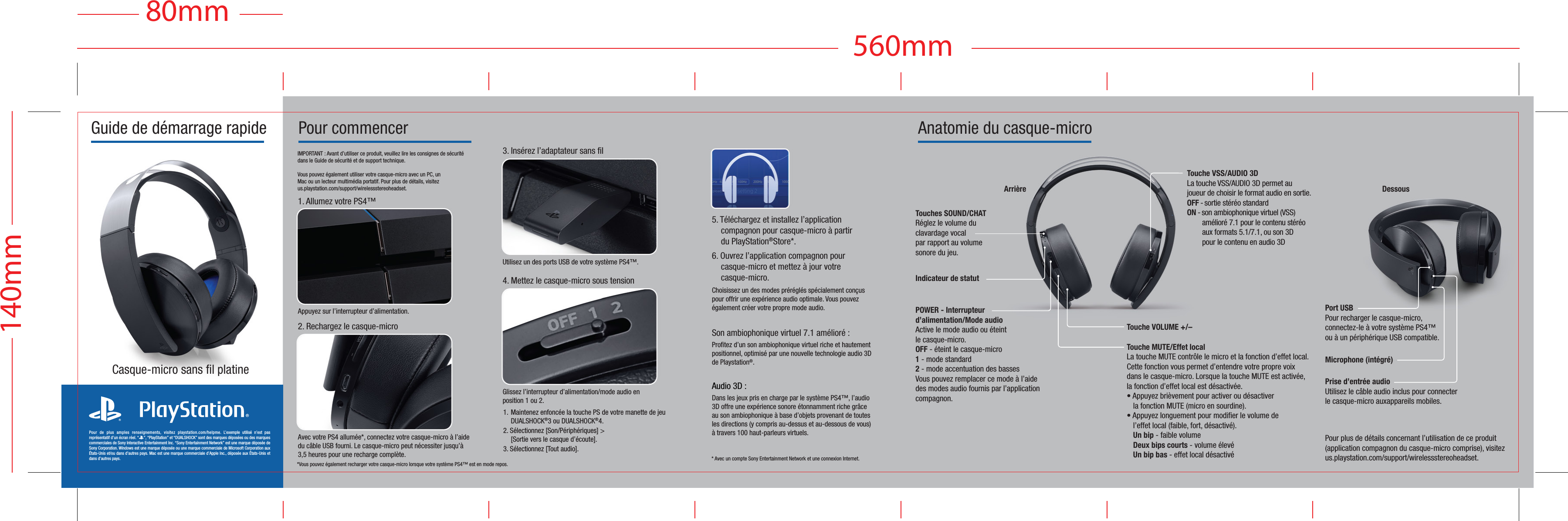  Pour commencerIMPORTANT : Avant d’utiliser ce produit, veuillez lire les consignes de sécurité dans le Guide de sécurité et de support technique.Vous pouvez également utiliser votre casque-micro avec un PC, un Mac ou un lecteur multimédia portatif. Pour plus de détails, visitez us.playstation.com/support/wirelessstereoheadset.2. Rechargez le casque-microUtilisez un des ports USB de votre système PS4™. 3. Insérez l’adaptateur sans filGlissez l’interrupteur d’alimentation/mode audio en position 1 ou 2.4. Mettez le casque-micro sous tensionAppuyez sur l’interrupteur d’alimentation.1. Allumez votre PS4™Guide de démarrage rapide Anatomie du casque-microAvec votre PS4 allumée*, connectez votre casque-micro à l’aide du câble USB fourni. Le casque-micro peut nécessiter jusqu’à 3,5 heures pour une recharge complète.1. Maintenez enfoncée la touche PS de votre manette de jeu  DUALSHOCK®3 ou DUALSHOCK®4.2. Sélectionnez [Son/Périphériques] &gt;  [Sortie vers le casque d’écoute].3. Sélectionnez [Tout audio].Pour de plus amples renseignements, visitez playstation.com/helpme. L’exemple utilisé n’est pas représentatif d’un écran réel. “2”, “PlayStation” et “DUALSHOCK” sont des marques déposées ou des marques commerciales de Sony Interactive Entertainment Inc. “Sony Entertainment Network” est une marque déposée de Sony Corporation. Windows est une marque déposée ou une marque commerciale de Microsoft Corporation aux États-Unis et/ou dans d’autres pays. Mac est une marque commerciale d’Apple Inc., déposée aux États-Unis et dans d’autres pays.Casque-micro sans fil platine*Vous pouvez également recharger votre casque-micro lorsque votre système PS4™ est en mode repos.Pour plus de détails concernant l’utilisation de ce produit (application compagnon du casque-micro comprise), visitez us.playstation.com/support/wirelessstereoheadset.Prise d’entrée audioUtilisez le câble audio inclus pour connecter le casque-micro auxappareils mobiles.Microphone (intégré)* Avec un compte Sony Entertainment Network et une connexion Internet.5. Téléchargez et installez l’application compagnon pour casque-micro à partir du PlayStation®Store*.6. Ouvrez l’application compagnon pour casque-micro et mettez à jour votre casque-micro.Choisissez un des modes préréglés spécialement conçus pour offrir une expérience audio optimale. Vous pouvez également créer votre propre mode audio.Son ambiophonique virtuel 7.1 amélioré : Profitez d’un son ambiophonique virtuel riche et hautement positionnel, optimisé par une nouvelle technologie audio 3D de Playstation®.Audio 3D :Dans les jeux pris en charge par le système PS4™, l’audio 3D offre une expérience sonore étonnamment riche grâce au son ambiophonique à base d’objets provenant de toutes les directions (y compris au-dessus et au-dessous de vous) à travers 100 haut-parleurs virtuels.Indicateur de statutArrièreTouche VSS/AUDIO 3D La touche VSS/AUDIO 3D permet au joueur de choisir le format audio en sortie.OFF - sortie stéréo standardON - son ambiophonique virtuel (VSS)  amélioré 7.1 pour le contenu stéréo   aux formats 5.1/7.1, ou son 3D   pour le contenu en audio 3DTouches SOUND/CHATRéglez le volume du clavardage vocalpar rapport au volume sonore du jeu.POWER - Interrupteur d’alimentation/Mode audioActive le mode audio ou éteint le casque-micro.OFF - éteint le casque-micro1 - mode standard2 - mode accentuation des basses Vous pouvez remplacer ce mode à l’aide des modes audio fournis par l’application compagnon.Touche MUTE/Effet localLa touche MUTE contrôle le micro et la fonction d’effet local. Cette fonction vous permet d’entendre votre propre voixdans le casque-micro. Lorsque la touche MUTE est activée, la fonction d’effet local est désactivée.• Appuyez brièvement pour activer ou désactiverla fonction MUTE (micro en sourdine).• Appuyez longuement pour modifier le volume de l’effet local (faible, fort, désactivé).Un bip - faible volumeDeux bips courts - volume élevéUn bip bas - effet local désactivéTouche VOLUME +/–Port USBPour recharger le casque-micro, connectez-le à votre système PS4™ ou à un périphérique USB compatible.140mm560mm80mmDessous