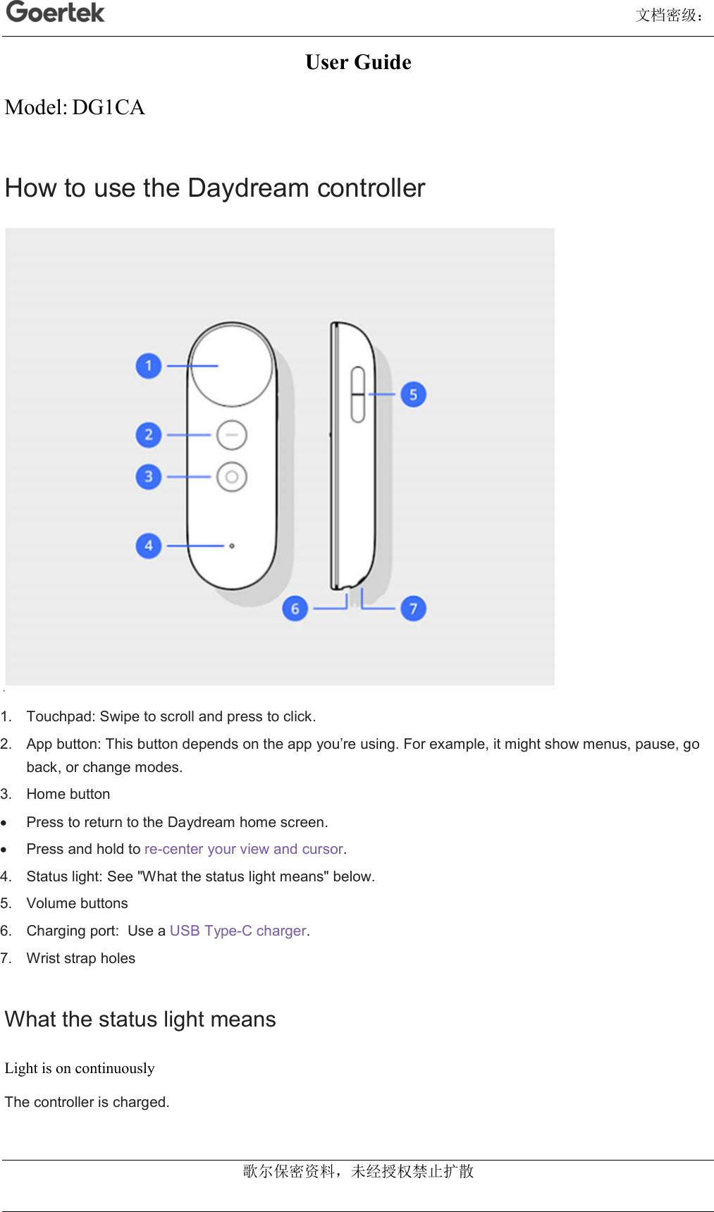                                                                                                                                      文档密级： 歌尔保密资料，未经授权禁止扩散 User Guide Model: DG1CA How to use the Daydream controller  1.  Touchpad: Swipe to scroll and press to click. 2.  App button: This button depends on the app you’re using. For example, it might show menus, pause, go back, or change modes. 3.  Home button   Press to return to the Daydream home screen.   Press and hold to re-center your view and cursor. 4.  Status light: See &quot;What the status light means&quot; below. 5.  Volume buttons 6.  Charging port:  Use a USB Type-C charger. 7.  Wrist strap holes What the status light means Light is on continuously The controller is charged. 