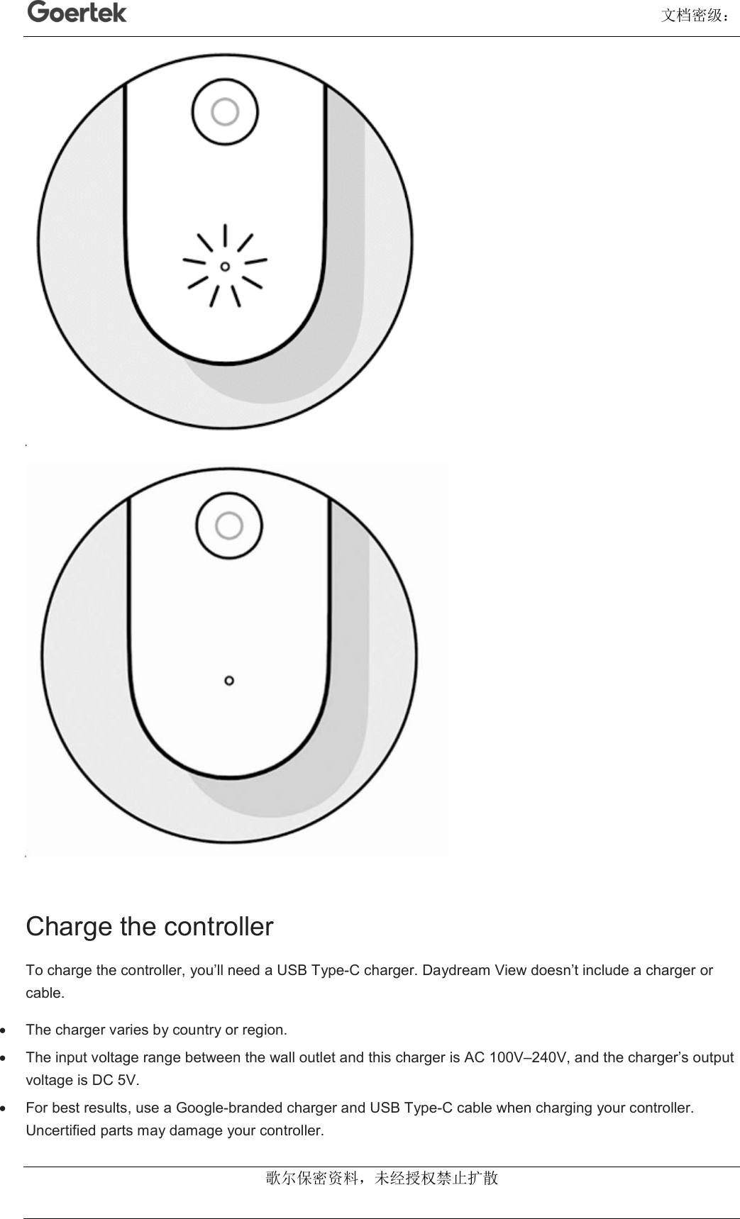                                                                                                                                      文档密级： 歌尔保密资料，未经授权禁止扩散   Charge the controller To charge the controller, you’ll need a USB Type-C charger. Daydream View doesn’t include a charger or cable.   The charger varies by country or region.   The input voltage range between the wall outlet and this charger is AC 100V–240V, and the charger’s output voltage is DC 5V.   For best results, use a Google-branded charger and USB Type-C cable when charging your controller. Uncertified parts may damage your controller. 