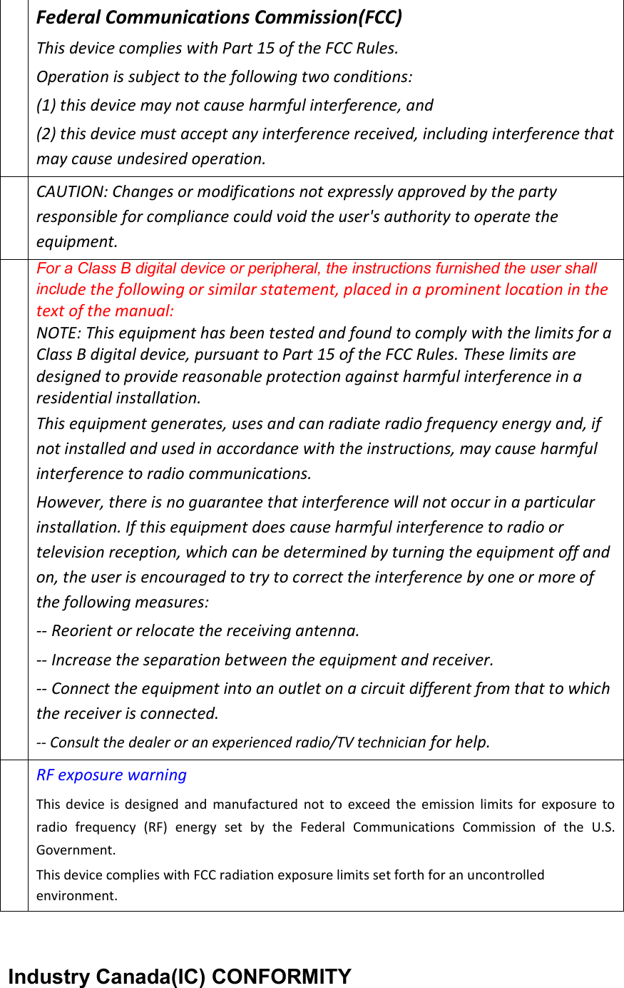  Industry Canada(IC) CONFORMITY Federal Communications Commission(FCC) This device complies with Part 15 of the FCC Rules.   Operation is subject to the following two conditions:   (1) this device may not cause harmful interference, and (2) this device must accept any interference received, including interference that may cause undesired operation. CAUTION: Changes or modifications not expressly approved by the party responsible for compliance could void the user&apos;s authority to operate the equipment. For a Class B digital device or peripheral, the instructions furnished the user shall include the following or similar statement, placed in a prominent location in the text of the manual:   NOTE: This equipment has been tested and found to comply with the limits for a Class B digital device, pursuant to Part 15 of the FCC Rules. These limits are designed to provide reasonable protection against harmful interference in a residential installation.   This equipment generates, uses and can radiate radio frequency energy and, if not installed and used in accordance with the instructions, may cause harmful interference to radio communications. However, there is no guarantee that interference will not occur in a particular installation. If this equipment does cause harmful interference to radio or television reception, which can be determined by turning the equipment off and on, the user is encouraged to try to correct the interference by one or more of the following measures:   -- Reorient or relocate the receiving antenna.   -- Increase the separation between the equipment and receiver.   -- Connect the equipment into an outlet on a circuit different from that to which the receiver is connected.   -- Consult the dealer or an experienced radio/TV technician for help.  RF exposure warning   This  device  is  designed  and  manufactured  not  to  exceed  the  emission  limits  for  exposure  to radio  frequency  (RF)  energy  set  by  the  Federal  Communications  Commission  of  the  U.S. Government. This device complies with FCC radiation exposure limits set forth for an uncontrolled environment. 
