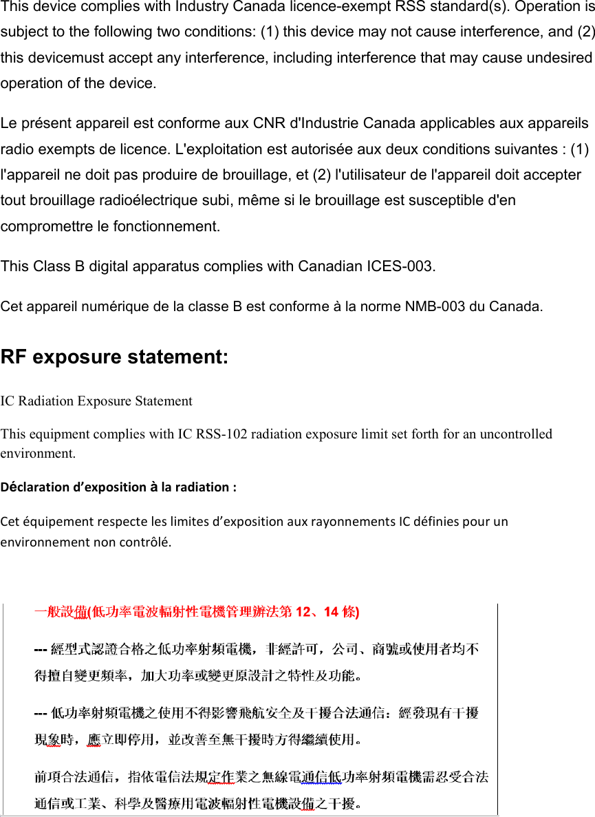 This device complies with Industry Canada licence-exempt RSS standard(s). Operation is subject to the following two conditions: (1) this device may not cause interference, and (2) this devicemust accept any interference, including interference that may cause undesired operation of the device.   Le présent appareil est conforme aux CNR d&apos;Industrie Canada applicables aux appareils radio exempts de licence. L&apos;exploitation est autorisée aux deux conditions suivantes : (1) l&apos;appareil ne doit pas produire de brouillage, et (2) l&apos;utilisateur de l&apos;appareil doit accepter tout brouillage radioélectrique subi, même si le brouillage est susceptible d&apos;en compromettre le fonctionnement. This Class B digital apparatus complies with Canadian ICES-003. Cet appareil numérique de la classe B est conforme à la norme NMB-003 du Canada. RF exposure statement:   IC Radiation Exposure Statement This equipment complies with IC RSS-102 radiation exposure limit set forth for an uncontrolled environment.     Déclaration d’exposition à la radiation :   Cet équipement respecte les limites d’exposition aux rayonnements IC définies pour un environnement non contrôlé.     