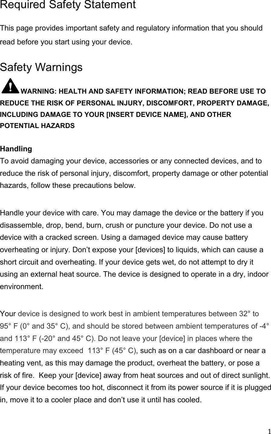 Required Safety Statement This page provides important safety and regulatory information that you should read before you start using your device.Safety Warnings WARNING: HEALTH AND SAFETY INFORMATION; READ BEFORE USE TO REDUCE THE RISK OF PERSONAL INJURY, DISCOMFORT, PROPERTY DAMAGE, INCLUDING DAMAGE TO YOUR [INSERT DEVICE NAME], AND OTHER POTENTIAL HAZARDS  Handling To avoid damaging your device, accessories or any connected devices, and to reduce the risk of personal injury, discomfort, property damage or other potential hazards, follow these precautions below.  Handle your device with care. You may damage the device or the battery if you disassemble, drop, bend, burn, crush or puncture your device. Do not use a device with a cracked screen. Using a damaged device may cause battery overheating or injury. Don’t expose your [devices] to liquids, which can cause a short circuit and overheating. If your device gets wet, do not attempt to dry it using an external heat source. The device is designed to operate in a dry, indoor environment.   Your device is designed to work best in ambient temperatures between 32° to 95° F (0° and 35° C), and should be stored between ambient temperatures of -4° and 113° F (-20° and 45° C). Do not leave your [device] in places where the temperature may exceed  113° F (45° C), such as on a car dashboard or near a heating vent, as this may damage the product, overheat the battery, or pose a risk of fire.  Keep your [device] away from heat sources and out of direct sunlight. If your device becomes too hot, disconnect it from its power source if it is plugged in, move it to a cooler place and don’t use it until has cooled.  1 