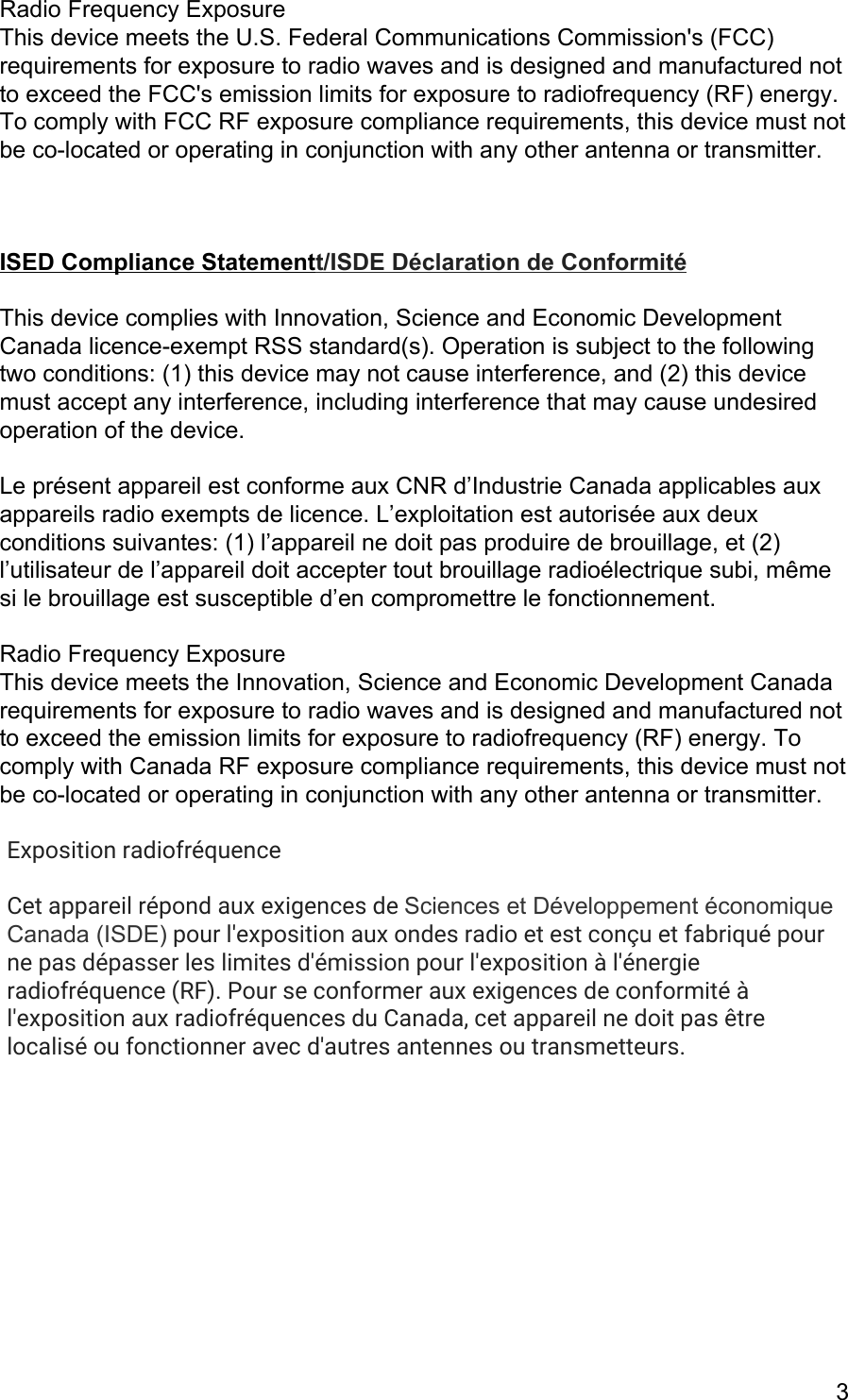 Radio Frequency Exposure  This device meets the U.S. Federal Communications Commission&apos;s (FCC) requirements for exposure to radio waves and is designed and manufactured not to exceed the FCC&apos;s emission limits for exposure to radiofrequency (RF) energy. To comply with FCC RF exposure compliance requirements, this device must not be co-located or operating in conjunction with any other antenna or transmitter.    ISED Compliance Statementt/ISDE Déclaration de Conformité  This device complies with Innovation, Science and Economic Development Canada licence-exempt RSS standard(s). Operation is subject to the following two conditions: (1) this device may not cause interference, and (2) this device must accept any interference, including interference that may cause undesired operation of the device.  Le présent appareil est conforme aux CNR d’Industrie Canada applicables aux appareils radio exempts de licence. L’exploitation est autorisée aux deux conditions suivantes: (1) l’appareil ne doit pas produire de brouillage, et (2) l’utilisateur de l’appareil doit accepter tout brouillage radioélectrique subi, même si le brouillage est susceptible d’en compromettre le fonctionnement.  Radio Frequency Exposure  This device meets the Innovation, Science and Economic Development Canada requirements for exposure to radio waves and is designed and manufactured not to exceed the emission limits for exposure to radiofrequency (RF) energy. To comply with Canada RF exposure compliance requirements, this device must not be co-located or operating in conjunction with any other antenna or transmitter.  Exposition radiofréquenceCet appareil répond aux exigences de Sciences et Développement économique Canada (ISDE) pour l&apos;exposition aux ondes radio et est conçu et fabriqué pourne pas dépasser les limites d&apos;émission pour l&apos;exposition à l&apos;énergieradiofréquence (RF). Pour se conformer aux exigences de conformité àl&apos;exposition aux radiofréquences du Canada, cet appareil ne doit pas êtrelocalisé ou fonctionner avec d&apos;autres antennes ou transmetteurs.      3 