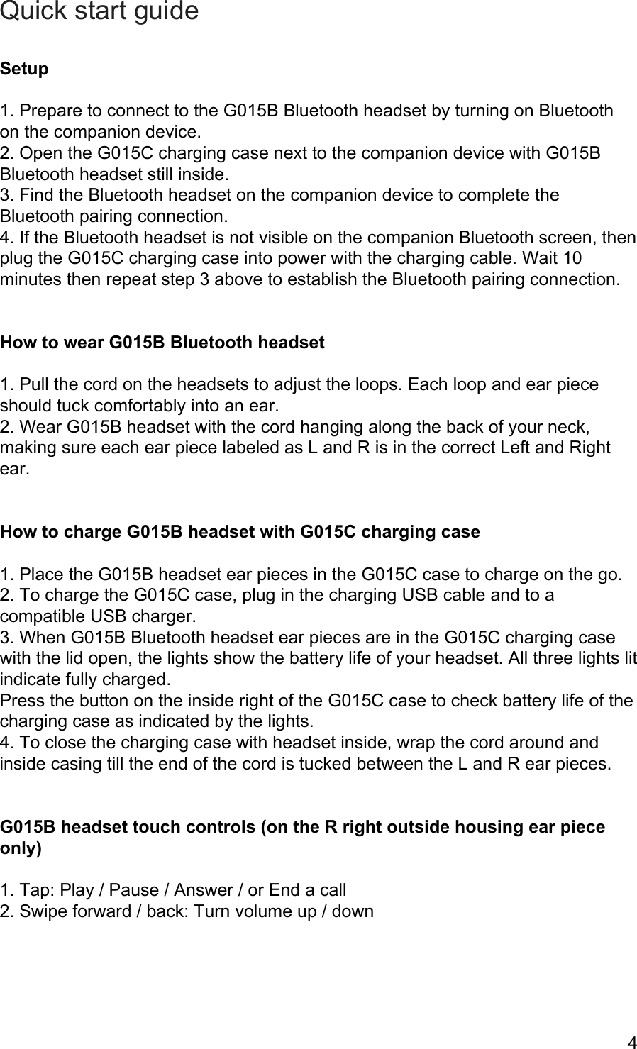 Quick start guide  Setup  1. Prepare to connect to the G015B Bluetooth headset by turning on Bluetooth on the companion device. 2. Open the G015C charging case next to the companion device with G015B Bluetooth headset still inside. 3. Find the Bluetooth headset on the companion device to complete the Bluetooth pairing connection. 4. If the Bluetooth headset is not visible on the companion Bluetooth screen, then plug the G015C charging case into power with the charging cable. Wait 10 minutes then repeat step 3 above to establish the Bluetooth pairing connection.   How to wear G015B Bluetooth headset  1. Pull the cord on the headsets to adjust the loops. Each loop and ear piece should tuck comfortably into an ear. 2. Wear G015B headset with the cord hanging along the back of your neck, making sure each ear piece labeled as L and R is in the correct Left and Right ear.   How to charge G015B headset with G015C charging case  1. Place the G015B headset ear pieces in the G015C case to charge on the go. 2. To charge the G015C case, plug in the charging USB cable and to a compatible USB charger. 3. When G015B Bluetooth headset ear pieces are in the G015C charging case with the lid open, the lights show the battery life of your headset. All three lights lit indicate fully charged.  Press the button on the inside right of the G015C case to check battery life of the charging case as indicated by the lights. 4. To close the charging case with headset inside, wrap the cord around and inside casing till the end of the cord is tucked between the L and R ear pieces.    G015B headset touch controls (on the R right outside housing ear piece only)  1. Tap: Play / Pause / Answer / or End a call 2. Swipe forward / back: Turn volume up / down  4 