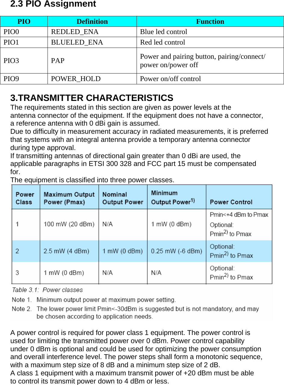  2.3 PIO Assignment  PIO   Definition Function PIO0 REDLED_ENA  Blue led control PIO1  BLUELED_ENA  Red led control PIO3 PAP  Power and pairing button, pairing/connect/ power on/power off PIO9 POWER_HOLD  Power on/off control  3.TRANSMITTER CHARACTERISTICS The requirements stated in this section are given as power levels at the antenna connector of the equipment. If the equipment does not have a connector, a reference antenna with 0 dBi gain is assumed. Due to difficulty in measurement accuracy in radiated measurements, it is preferred that systems with an integral antenna provide a temporary antenna connector during type approval. If transmitting antennas of directional gain greater than 0 dBi are used, the applicable paragraphs in ETSI 300 328 and FCC part 15 must be compensated for. The equipment is classified into three power classes.   A power control is required for power class 1 equipment. The power control is used for limiting the transmitted power over 0 dBm. Power control capability under 0 dBm is optional and could be used for optimizing the power consumption and overall interference level. The power steps shall form a monotonic sequence, with a maximum step size of 8 dB and a minimum step size of 2 dB. A class 1 equipment with a maximum transmit power of +20 dBm must be able to control its transmit power down to 4 dBm or less. 