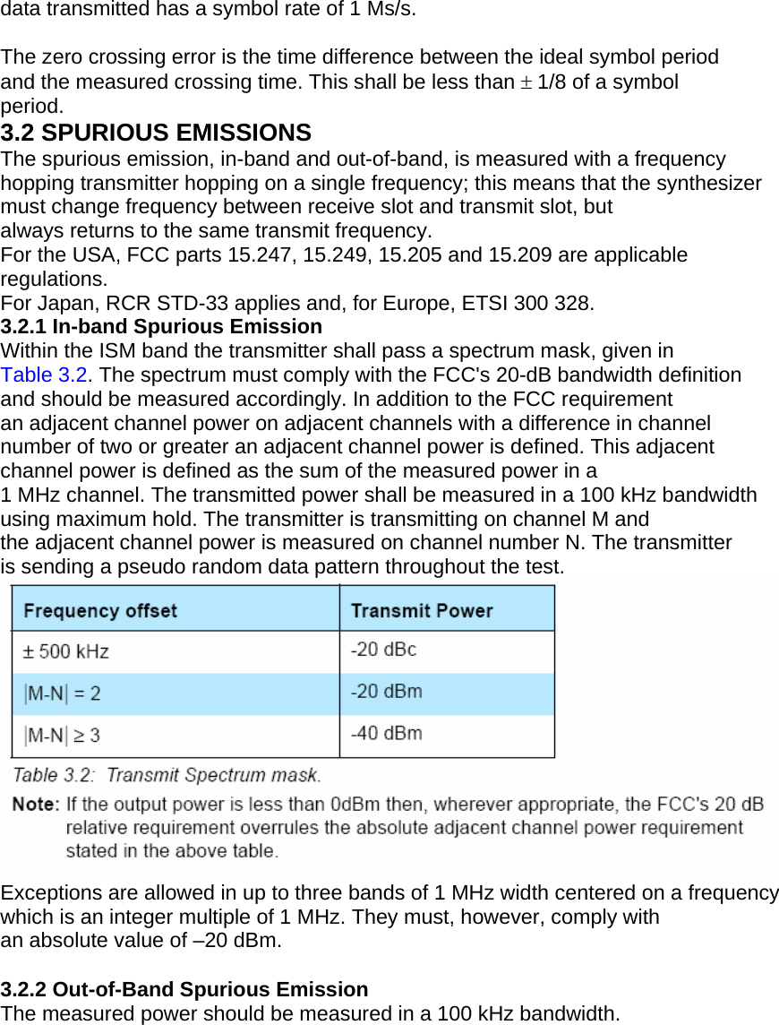data transmitted has a symbol rate of 1 Ms/s.  The zero crossing error is the time difference between the ideal symbol period and the measured crossing time. This shall be less than ± 1/8 of a symbol period. 3.2 SPURIOUS EMISSIONS The spurious emission, in-band and out-of-band, is measured with a frequency hopping transmitter hopping on a single frequency; this means that the synthesizer must change frequency between receive slot and transmit slot, but always returns to the same transmit frequency. For the USA, FCC parts 15.247, 15.249, 15.205 and 15.209 are applicable regulations. For Japan, RCR STD-33 applies and, for Europe, ETSI 300 328. 3.2.1 In-band Spurious Emission Within the ISM band the transmitter shall pass a spectrum mask, given in Table 3.2. The spectrum must comply with the FCC&apos;s 20-dB bandwidth definition and should be measured accordingly. In addition to the FCC requirement an adjacent channel power on adjacent channels with a difference in channel number of two or greater an adjacent channel power is defined. This adjacent channel power is defined as the sum of the measured power in a 1 MHz channel. The transmitted power shall be measured in a 100 kHz bandwidth using maximum hold. The transmitter is transmitting on channel M and the adjacent channel power is measured on channel number N. The transmitter is sending a pseudo random data pattern throughout the test.  Exceptions are allowed in up to three bands of 1 MHz width centered on a frequency which is an integer multiple of 1 MHz. They must, however, comply with an absolute value of –20 dBm.  3.2.2 Out-of-Band Spurious Emission The measured power should be measured in a 100 kHz bandwidth. 