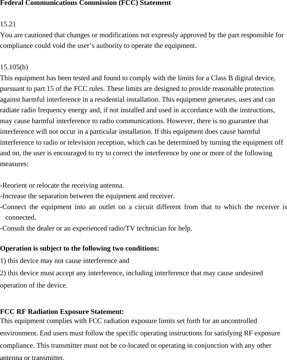 Federal Communications Commission (FCC) Statement  15.21 You are cautioned that changes or modifications not expressly approved by the part responsible for compliance could void the user’s authority to operate the equipment.  15.105(b) This equipment has been tested and found to comply with the limits for a Class B digital device, pursuant to part 15 of the FCC rules. These limits are designed to provide reasonable protection against harmful interference in a residential installation. This equipment generates, uses and can radiate radio frequency energy and, if not installed and used in accordance with the instructions, may cause harmful interference to radio communications. However, there is no guarantee that interference will not occur in a particular installation. If this equipment does cause harmful interference to radio or television reception, which can be determined by turning the equipment off and on, the user is encouraged to try to correct the interference by one or more of the following measures:  -Reorient or relocate the receiving antenna. -Increase the separation between the equipment and receiver. -Connect the equipment into an outlet on a circuit different from that to which the receiver is connected. -Consult the dealer or an experienced radio/TV technician for help.  Operation is subject to the following two conditions: 1) this device may not cause interference and 2) this device must accept any interference, including interference that may cause undesired operation of the device.  FCC RF Radiation Exposure Statement: This equipment complies with FCC radiation exposure limits set forth for an uncontrolled environment. End users must follow the specific operating instructions for satisfying RF exposure compliance. This transmitter must not be co-located or operating in conjunction with any other antenna or transmitter.    