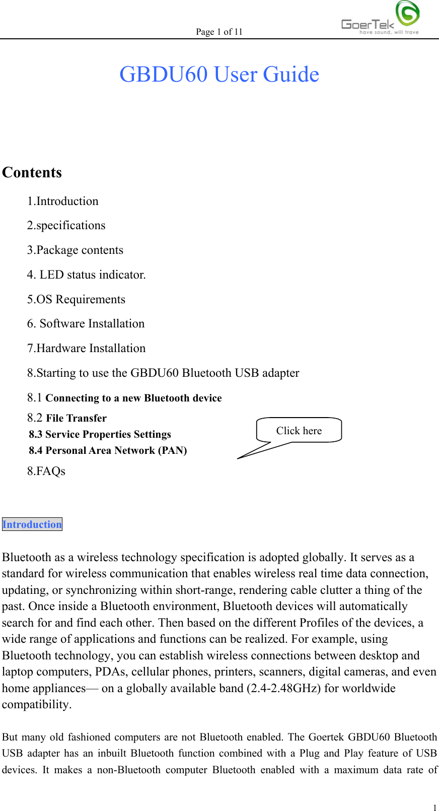 Page 1 of 11   1GBDU60 User Guide   Contents 1.Introduction 2.specifications 3.Package contents 4. LED status indicator. 5.OS Requirements 6. Software Installation 7.Hardware Installation 8.Starting to use the GBDU60 Bluetooth USB adapter 8.1 Connecting to a new Bluetooth device 8.2 File Transfer 8.3 Service Properties Settings 8.4 Personal Area Network (PAN) 8.FAQs  Introduction  Bluetooth as a wireless technology specification is adopted globally. It serves as a standard for wireless communication that enables wireless real time data connection, updating, or synchronizing within short-range, rendering cable clutter a thing of the past. Once inside a Bluetooth environment, Bluetooth devices will automatically search for and find each other. Then based on the different Profiles of the devices, a wide range of applications and functions can be realized. For example, using Bluetooth technology, you can establish wireless connections between desktop and laptop computers, PDAs, cellular phones, printers, scanners, digital cameras, and even home appliances— on a globally available band (2.4-2.48GHz) for worldwide compatibility.   But many old fashioned computers are not Bluetooth enabled. The Goertek GBDU60 Bluetooth USB adapter has an inbuilt Bluetooth function combined with a Plug and Play feature of USB devices. It makes a non-Bluetooth computer Bluetooth enabled with a maximum data rate of Click here 