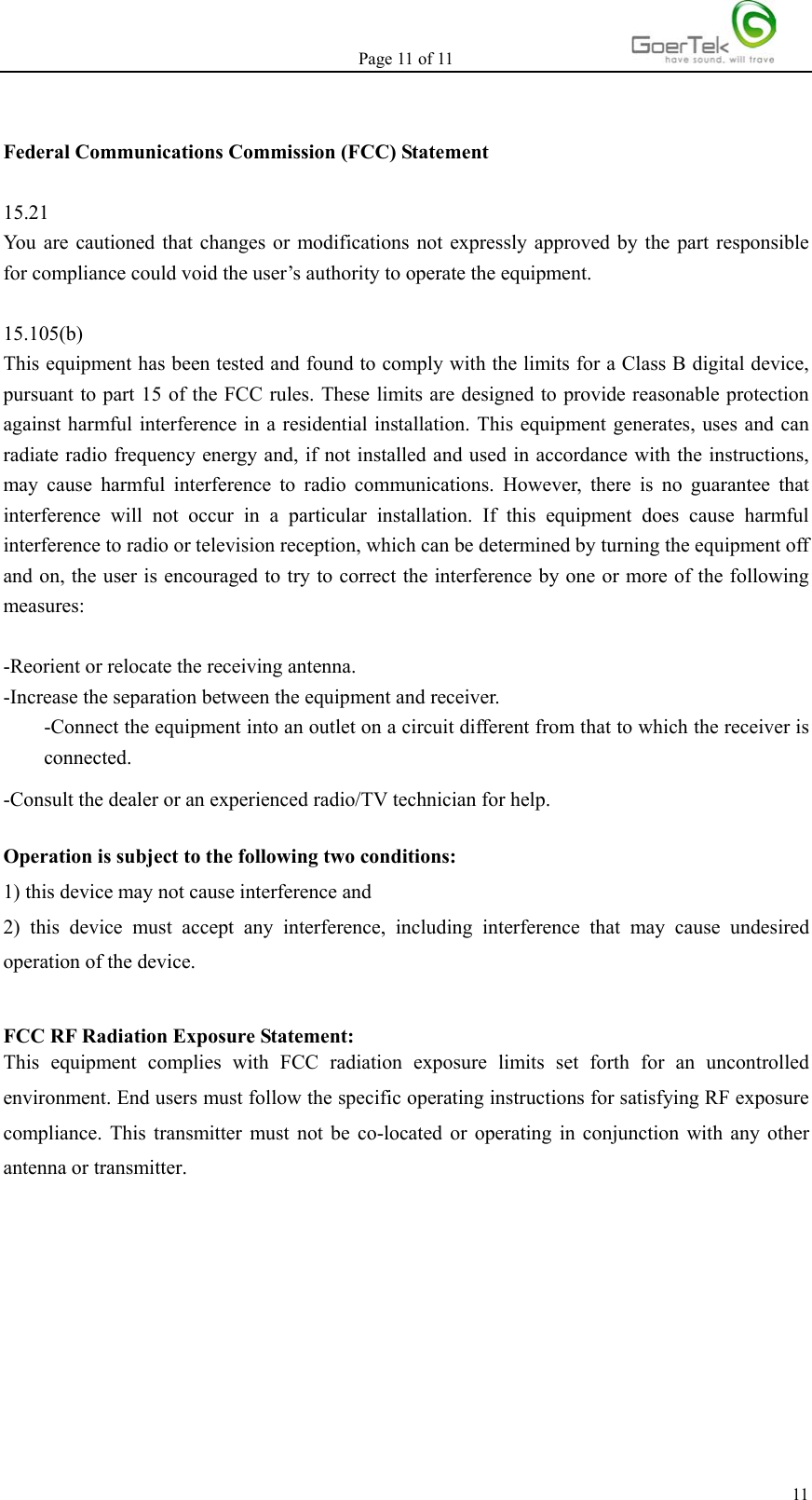 Page 11 of 11  11 Federal Communications Commission (FCC) Statement  15.21 You are cautioned that changes or modifications not expressly approved by the part responsible for compliance could void the user’s authority to operate the equipment.  15.105(b) This equipment has been tested and found to comply with the limits for a Class B digital device, pursuant to part 15 of the FCC rules. These limits are designed to provide reasonable protection against harmful interference in a residential installation. This equipment generates, uses and can radiate radio frequency energy and, if not installed and used in accordance with the instructions, may cause harmful interference to radio communications. However, there is no guarantee that interference will not occur in a particular installation. If this equipment does cause harmful interference to radio or television reception, which can be determined by turning the equipment off and on, the user is encouraged to try to correct the interference by one or more of the following measures:  -Reorient or relocate the receiving antenna. -Increase the separation between the equipment and receiver. -Connect the equipment into an outlet on a circuit different from that to which the receiver is connected. -Consult the dealer or an experienced radio/TV technician for help.  Operation is subject to the following two conditions: 1) this device may not cause interference and 2) this device must accept any interference, including interference that may cause undesired operation of the device.  FCC RF Radiation Exposure Statement: This equipment complies with FCC radiation exposure limits set forth for an uncontrolled environment. End users must follow the specific operating instructions for satisfying RF exposure compliance. This transmitter must not be co-located or operating in conjunction with any other antenna or transmitter.     