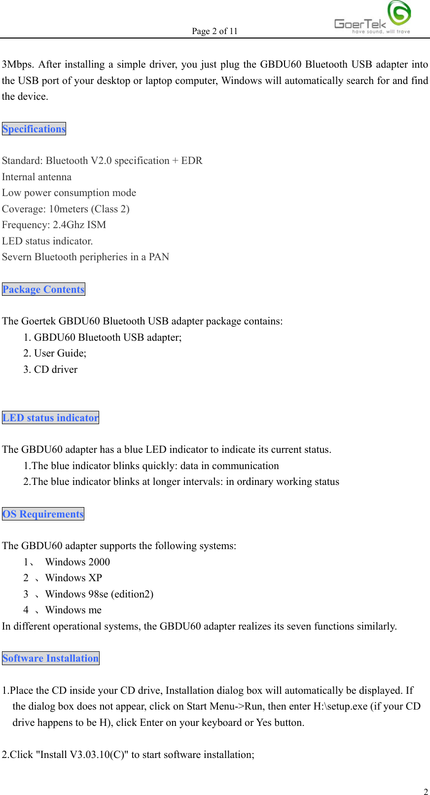 Page 2 of 11   23Mbps. After installing a simple driver, you just plug the GBDU60 Bluetooth USB adapter into the USB port of your desktop or laptop computer, Windows will automatically search for and find the device.  Specifications  Standard: Bluetooth V2.0 specification + EDR Internal antenna Low power consumption mode Coverage: 10meters (Class 2) Frequency: 2.4Ghz ISM LED status indicator. Severn Bluetooth peripheries in a PAN  Package Contents  The Goertek GBDU60 Bluetooth USB adapter package contains: 1. GBDU60 Bluetooth USB adapter; 2. User Guide; 3. CD driver   LED status indicator  The GBDU60 adapter has a blue LED indicator to indicate its current status. 1.The blue indicator blinks quickly: data in communication         2.The blue indicator blinks at longer intervals: in ordinary working status  OS Requirements  The GBDU60 adapter supports the following systems: 1、 Windows 2000 2  、Windows XP 3  、Windows 98se (edition2) 4  、Windows me In different operational systems, the GBDU60 adapter realizes its seven functions similarly.  Software Installation  1.Place the CD inside your CD drive, Installation dialog box will automatically be displayed. If the dialog box does not appear, click on Start Menu-&gt;Run, then enter H:\setup.exe (if your CD drive happens to be H), click Enter on your keyboard or Yes button.  2.Click &quot;Install V3.03.10(C)&quot; to start software installation; 