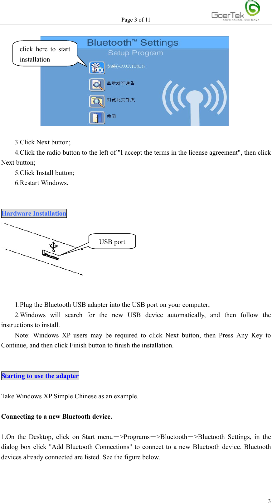 Page 3 of 11   3  3.Click Next button; 4.Click the radio button to the left of &quot;I accept the terms in the license agreement&quot;, then click Next button; 5.Click Install button; 6.Restart Windows.   Hardware Installation    1.Plug the Bluetooth USB adapter into the USB port on your computer; 2.Windows will search for the new USB device automatically, and then follow the instructions to install. Note: Windows XP users may be required to click Next button, then Press Any Key to Continue, and then click Finish button to finish the installation.   Starting to use the adapter  Take Windows XP Simple Chinese as an example.  Connecting to a new Bluetooth device.  1.On the Desktop, click on Start menu－&gt;Programs－&gt;Bluetooth－&gt;Bluetooth Settings, in the dialog box click &quot;Add Bluetooth Connections&quot; to connect to a new Bluetooth device. Bluetooth devices already connected are listed. See the figure below. click here to start installation USB port 