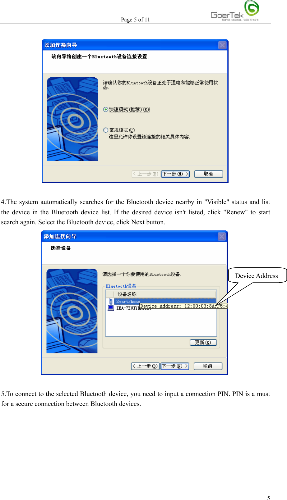 Page 5 of 11   5  4.The system automatically searches for the Bluetooth device nearby in &quot;Visible&quot; status and list the device in the Bluetooth device list. If the desired device isn&apos;t listed, click &quot;Renew&quot; to start search again. Select the Bluetooth device, click Next button.            5.To connect to the selected Bluetooth device, you need to input a connection PIN. PIN is a must for a secure connection between Bluetooth devices. Device Address 