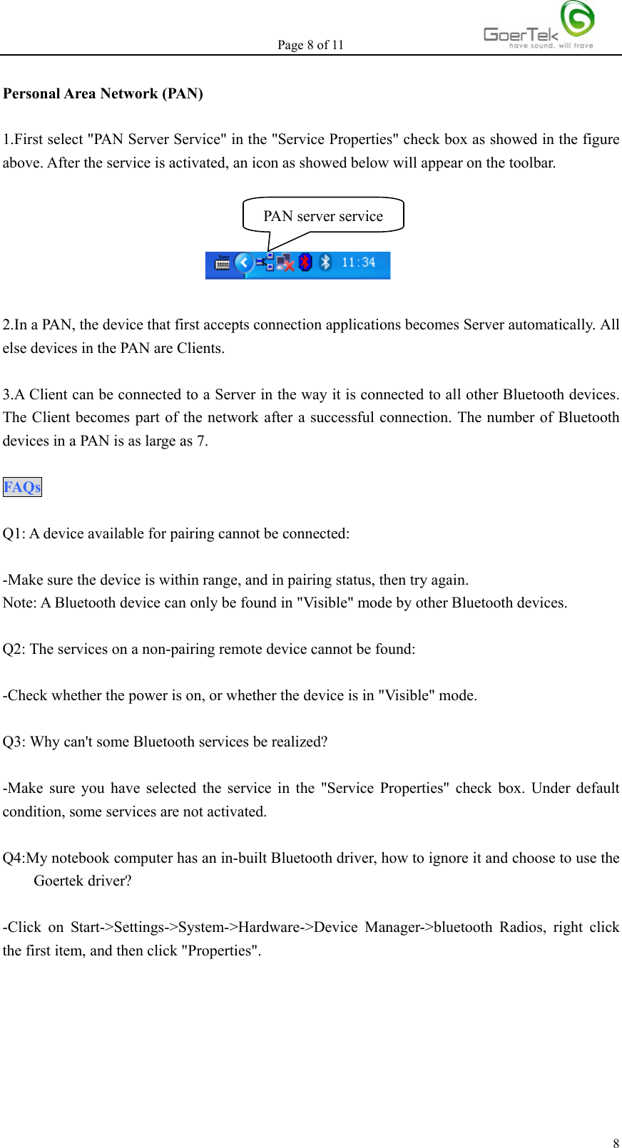 Page 8 of 11   8Personal Area Network (PAN)  1.First select &quot;PAN Server Service&quot; in the &quot;Service Properties&quot; check box as showed in the figure above. After the service is activated, an icon as showed below will appear on the toolbar.       2.In a PAN, the device that first accepts connection applications becomes Server automatically. All else devices in the PAN are Clients.  3.A Client can be connected to a Server in the way it is connected to all other Bluetooth devices. The Client becomes part of the network after a successful connection. The number of Bluetooth devices in a PAN is as large as 7.  FAQs   Q1: A device available for pairing cannot be connected:  -Make sure the device is within range, and in pairing status, then try again.   Note: A Bluetooth device can only be found in &quot;Visible&quot; mode by other Bluetooth devices.  Q2: The services on a non-pairing remote device cannot be found:  -Check whether the power is on, or whether the device is in &quot;Visible&quot; mode.  Q3: Why can&apos;t some Bluetooth services be realized?  -Make sure you have selected the service in the &quot;Service Properties&quot; check box. Under default condition, some services are not activated.  Q4:My notebook computer has an in-built Bluetooth driver, how to ignore it and choose to use the Goertek driver?  -Click on Start-&gt;Settings-&gt;System-&gt;Hardware-&gt;Device Manager-&gt;bluetooth Radios, right click the first item, and then click &quot;Properties&quot;.   PAN server service 