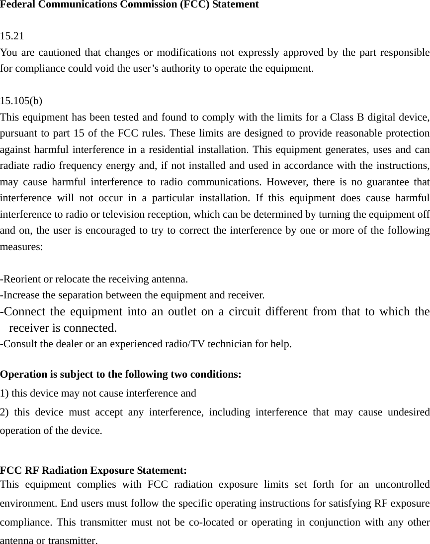 Federal Communications Commission (FCC) Statement  15.21 You are cautioned that changes or modifications not expressly approved by the part responsible for compliance could void the user’s authority to operate the equipment.  15.105(b) This equipment has been tested and found to comply with the limits for a Class B digital device, pursuant to part 15 of the FCC rules. These limits are designed to provide reasonable protection against harmful interference in a residential installation. This equipment generates, uses and can radiate radio frequency energy and, if not installed and used in accordance with the instructions, may cause harmful interference to radio communications. However, there is no guarantee that interference will not occur in a particular installation. If this equipment does cause harmful interference to radio or television reception, which can be determined by turning the equipment off and on, the user is encouraged to try to correct the interference by one or more of the following measures:  -Reorient or relocate the receiving antenna. -Increase the separation between the equipment and receiver. -Connect the equipment into an outlet on a circuit different from that to which the receiver is connected. -Consult the dealer or an experienced radio/TV technician for help.  Operation is subject to the following two conditions: 1) this device may not cause interference and 2) this device must accept any interference, including interference that may cause undesired operation of the device.  FCC RF Radiation Exposure Statement: This equipment complies with FCC radiation exposure limits set forth for an uncontrolled environment. End users must follow the specific operating instructions for satisfying RF exposure compliance. This transmitter must not be co-located or operating in conjunction with any other antenna or transmitter.     