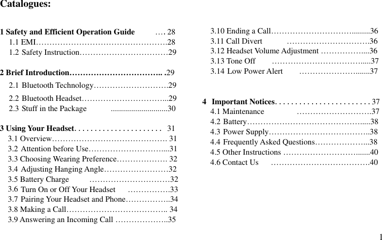  1 Catalogues:  1 Safety and Efficient Operation Guide          ….28 1.1 EMI………………………………………….28 1.2 Safety Instruction……………………………29  2 Brief Introduction…………………………….. .29 2.1 Bluetooth Technology……………………….29 2.2 Bluetooth Headset…………………………...29 2.3 Stuff in the Package            ............................30  3 Using Your Headset...................... 31 3.1 Overview……………………………………. 31 3.2 Attention before Use………………………....31 3.3 Choosing Wearing Preference………………. 32 3.4 Adjusting Hanging Angle……………………32 3.5 Battery Charge     …………………………32 3.6 Turn On or Off Your Headset      …………….33 3.7 Pairing Your Headset and Phone……………..34 3.8 Making a Call……………………………….. 34 3.9 Answering an Incoming Call ………………..35    3.10 Ending a Call………………………….........36 3.11 Call Divert      ………………………….36 3.12 Headset Volume Adjustment ……………....36 3.13 Tone Off    …………………………….....37 3.14 Low Power Alert    ………………….......37   4 Important Notices........................37 4.1 Maintenance        ……………………….37 4.2 Battery…………………………………….....38 4.3 Power Supply………………………………..38 4.4 Frequently Asked Questions………………...38 4.5 Other Instructions ……………………….......40 4.6 Contact Us      ……………………………….40      