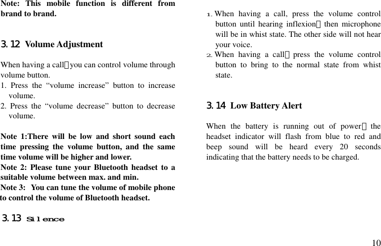  10 Note: This mobile function is different from brand to brand.   3.12 Volume Adjustment  When having a call，you can control volume through volume button. 1. Press the “volume increase” button to increase volume. 2. Press the “volume decrease” button to decrease volume.  Note 1:There will be low and short sound each time pressing the volume button, and the same time volume will be higher and lower. Note 2: Please tune your Bluetooth headset to a suitable volume between max. and min. Note 3: You can tune the volume of mobile phone to control the volume of Bluetooth headset.  3.13 Silence  1.When having a call, press the volume control button until hearing inflexion，then microphone will be in whist state. The other side will not hear your voice. 2.When having a call，press the volume control button to bring to the normal state from whist state.   3.14 Low Battery Alert  When the battery is running out of power，the headset indicator will flash from blue to red and beep sound will be heard every 20 seconds indicating that the battery needs to be charged.       