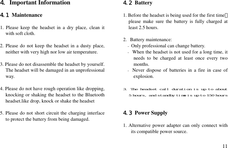  11 4. Important Information  4.1 Maintenance  1. Please keep the headset in a dry place, clean it with soft cloth.  2. Please do not keep the headset in a dusty place, neither with very high nor low air temperature.  3. Please do not disassemble the headset by yourself. The headset will be damaged in an unprofessional way.  4. Please do not have rough operation like dropping, knocking or shaking the headset to the Bluetooth headset.like drop, knock or shake the headset  5. Please do not short circuit the charging interface to protect the battery from being damaged.   4.2 Battery  1. Before the headset is being used for the first time，please make sure the battery is fully charged at least 2.5 hours.  2. Battery maintenance: - Only professional can change battery. - When the headset is not used for a long time, it needs to be charged at least once every two months. - Never dispose of batteries in a fire in case of explosion.  3. The headset call duration is up to about 5 hours, and standby time is up to 150 hours   4.3 Power Supply  1. Alternative power adapter can only connect with its compatible power source. 