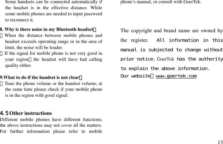  13 Some handsets can be connected automatically if the headset is in the effective distance. While some mobile phones are needed to input password to reconnect it. 8. Why is there noise in my Bluetooth headset？ －When the distance between mobile phones and headset exceeds operating range or in the area of   limit, the noise will be louder. －If the signal for mobile phone is not very good in your region，the headset will have bad calling quality either.  9.What to do if the handset is not clear？ －Tune the phone volume or the handset volume, at the same time please check if your mobile phone is in the region with good signal.   4.5 Other instructions Different mobile phones have different functions; the above instructions may not cover all the matters. For further information please refer to mobile phone’s manual, or consult with GoerTek.    The copyright and brand name are owned by the register.  All information in this manual is subjected to change without prior notice. GoerTek has the authority to explain the above information. Our website：www.goertek.com         