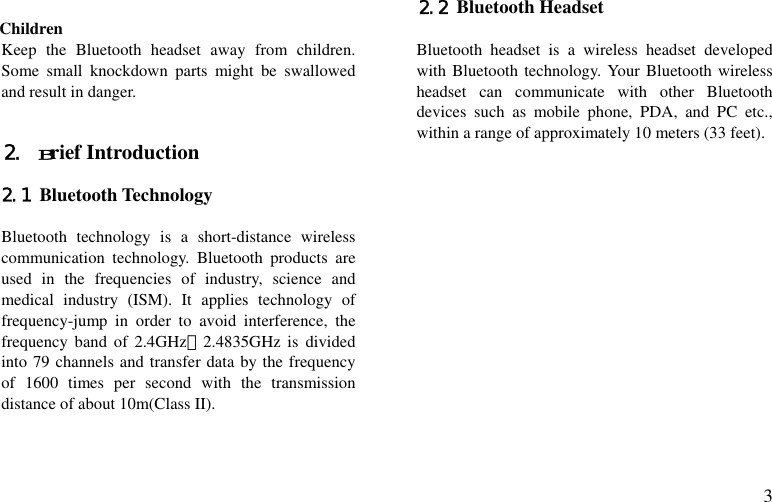  3  Children Keep the Bluetooth headset away from children.  Some small knockdown parts might be swallowed and result in danger.   2. Brief Introduction    2.1 Bluetooth Technology  Bluetooth technology is a short-distance wireless communication technology. Bluetooth products are used in the frequencies of industry, science and medical industry (ISM). It applies technology of frequency-jump in order to avoid interference, the frequency band of 2.4GHz～2.4835GHz is divided into 79 channels and transfer data by the frequency of 1600 times per second with the transmission  distance of about 10m(Class II).   2.2 Bluetooth Headset  Bluetooth headset is a wireless headset developed with Bluetooth technology. Your Bluetooth wireless headset can communicate with other Bluetooth devices such as mobile phone, PDA, and PC etc., within a range of approximately 10 meters (33 feet).                 