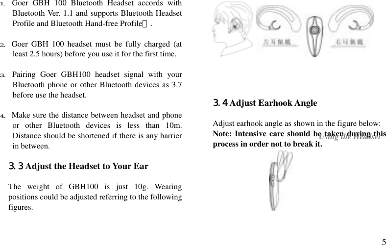  5 1. Goer GBH 100 Bluetooth Headset accords with  Bluetooth Ver. 1.1 and supports Bluetooth Headset Profile and Bluetooth Hand-free Profile）.  2. Goer GBH 100 headset must be fully charged (at least 2.5 hours) before you use it for the first time.  3. Pairing Goer GBH100 headset signal with your Bluetooth phone or other Bluetooth devices as 3.7 before use the headset.  4. Make sure the distance between headset and phone or other Bluetooth devices is less than 10m. Distance should be shortened if there is any barrier in between.  3.3 Adjust the Headset to Your Ear  The weight of GBH100 is just 10g. Wearing positions could be adjusted referring to the following figures.        3.4 Adjust Earhook Angle  Adjust earhook angle as shown in the figure below: Note: Intensive care should be taken during this process in order not to break it.   Using the Headset 