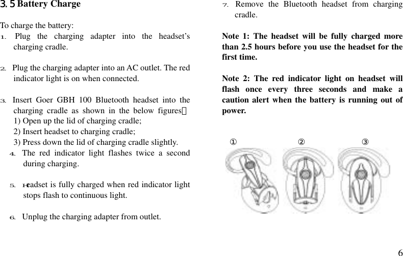  6 3.5 Battery Charge  To charge the battery: 1.  Plug the charging adapter into the headset’s charging cradle.  2. Plug the charging adapter into an AC outlet. The red indicator light is on when connected.  3. Insert Goer GBH 100 Bluetooth headset into the charging cradle as shown in the below figures：     1) Open up the lid of charging cradle;   2) Insert headset to charging cradle; 3) Press down the lid of charging cradle slightly. 4. The red indicator light flashes twice a second during charging.  5. Headset is fully charged when red indicator light stops flash to continuous light.  6. Unplug the charging adapter from outlet.  7. Remove the Bluetooth headset from charging cradle.  Note 1: The headset will be fully charged more than 2.5 hours before you use the headset for the first time.  Note 2: The red indicator light on headset will flash once every three seconds and make a caution alert when the battery is running out of power.   ①              ②             ③            