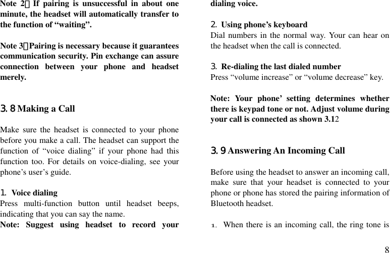  8 Note 2：If pairing is unsuccessful in about one minute, the headset will automatically transfer to the function of “waiting”.   Note 3：Pairing is necessary because it guarantees communication security. Pin exchange can assure connection between your phone and headset merely.   3.8 Making a Call  Make sure the headset is connected to your phone before you make a call. The headset can support the function of “voice dialing” if your phone had this function too. For details on voice-dialing, see your phone’s user’s guide.  1. Voice dialing Press multi-function button until headset beeps, indicating that you can say the name. Note: Suggest using headset to record your dialing voice.   2. Using phone’s keyboard Dial numbers in the normal way. Your can hear on the headset when the call is connected.  3. Re-dialing the last dialed number Press “volume increase” or “volume decrease” key.  Note: Your phone’ setting determines whether there is keypad tone or not. Adjust volume during your call is connected as shown 3.12   3.9 Answering An Incoming Call  Before using the headset to answer an incoming call, make sure that your headset is connected to your phone or phone has stored the pairing information of Bluetooth headset.  1. When there is an incoming call, the ring tone is 