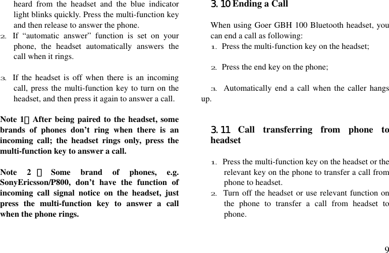  9 heard from the headset and the blue indicator light blinks quickly. Press the multi-function key and then release to answer the phone. 2. If “automatic answer” function is set on your phone, the headset automatically answers the call when it rings.  3. If the headset is off when there is an incoming call, press the multi-function key to turn on the headset, and then press it again to answer a call.  Note 1：After being paired to the headset, some brands of phones don’t ring when there is an incoming call; the headset rings only, press the multi-function key to answer a call.  Note 2 ：Some brand of phones, e.g. SonyEricsson/P800, don’t have the function of incoming call signal notice on the headset, just press the multi-function key to answer a call when the phone rings.  3.10 Ending a Call  When using Goer GBH 100 Bluetooth headset, you can end a call as following: 1. Press the multi-function key on the headset;  2. Press the end key on the phone;  3. Automatically end a call when the caller hangs up.       3.11 Call transferring from phone to headset  1. Press the multi-function key on the headset or the relevant key on the phone to transfer a call from phone to headset. 2. Turn off the headset or use relevant function on the phone to transfer a call from headset to phone.  
