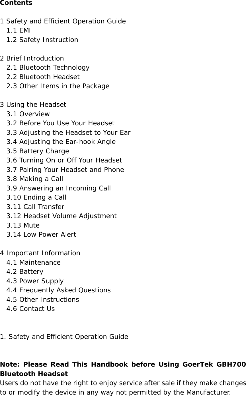 Contents   1 Safety and Efficient Operation Guide   1.1 EMI   1.2 Safety Instruction  2 Brief Introduction   2.1 Bluetooth Technology   2.2 Bluetooth Headset   2.3 Other Items in the Package  3 Using the Headset   3.1 Overview   3.2 Before You Use Your Headset   3.3 Adjusting the Headset to Your Ear   3.4 Adjusting the Ear-hook Angle   3.5 Battery Charge   3.6 Turning On or Off Your Headset   3.7 Pairing Your Headset and Phone   3.8 Making a Call   3.9 Answering an Incoming Call   3.10 Ending a Call   3.11 Call Transfer    3.12 Headset Volume Adjustment   3.13 Mute   3.14 Low Power Alert  4 Important Information   4.1 Maintenance   4.2 Battery   4.3 Power Supply   4.4 Frequently Asked Questions   4.5 Other Instructions   4.6 Contact Us   1. Safety and Efficient Operation Guide   Note: Please Read This Handbook before Using GoerTek GBH700 Bluetooth Headset Users do not have the right to enjoy service after sale if they make changes to or modify the device in any way not permitted by the Manufacturer.  