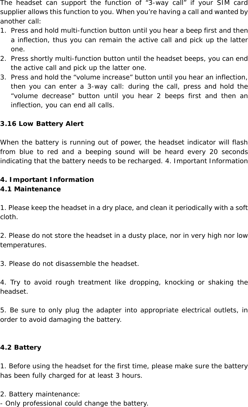 The headset can support the function of “3-way call” if your SIM card supplier allows this function to you. When you’re having a call and wanted by another call: 1. Press and hold multi-function button until you hear a beep first and then a inflection, thus you can remain the active call and pick up the latter one. 2. Press shortly multi-function button until the headset beeps, you can end the active call and pick up the latter one. 3. Press and hold the “volume increase” button until you hear an inflection, then you can enter a 3-way call: during the call, press and hold the “volume decrease” button until you hear 2 beeps first and then an inflection, you can end all calls.   3.16 Low Battery Alert  When the battery is running out of power, the headset indicator will flash from blue to red and a beeping sound will be heard every 20 seconds indicating that the battery needs to be recharged. 4. Important Information  4. Important Information 4.1 Maintenance  1. Please keep the headset in a dry place, and clean it periodically with a soft cloth.  2. Please do not store the headset in a dusty place, nor in very high nor low temperatures.  3. Please do not disassemble the headset.  4. Try to avoid rough treatment like dropping, knocking or shaking the headset.  5. Be sure to only plug the adapter into appropriate electrical outlets, in order to avoid damaging the battery.   4.2 Battery  1. Before using the headset for the first time, please make sure the battery has been fully charged for at least 3 hours.  2. Battery maintenance: - Only professional could change the battery. 