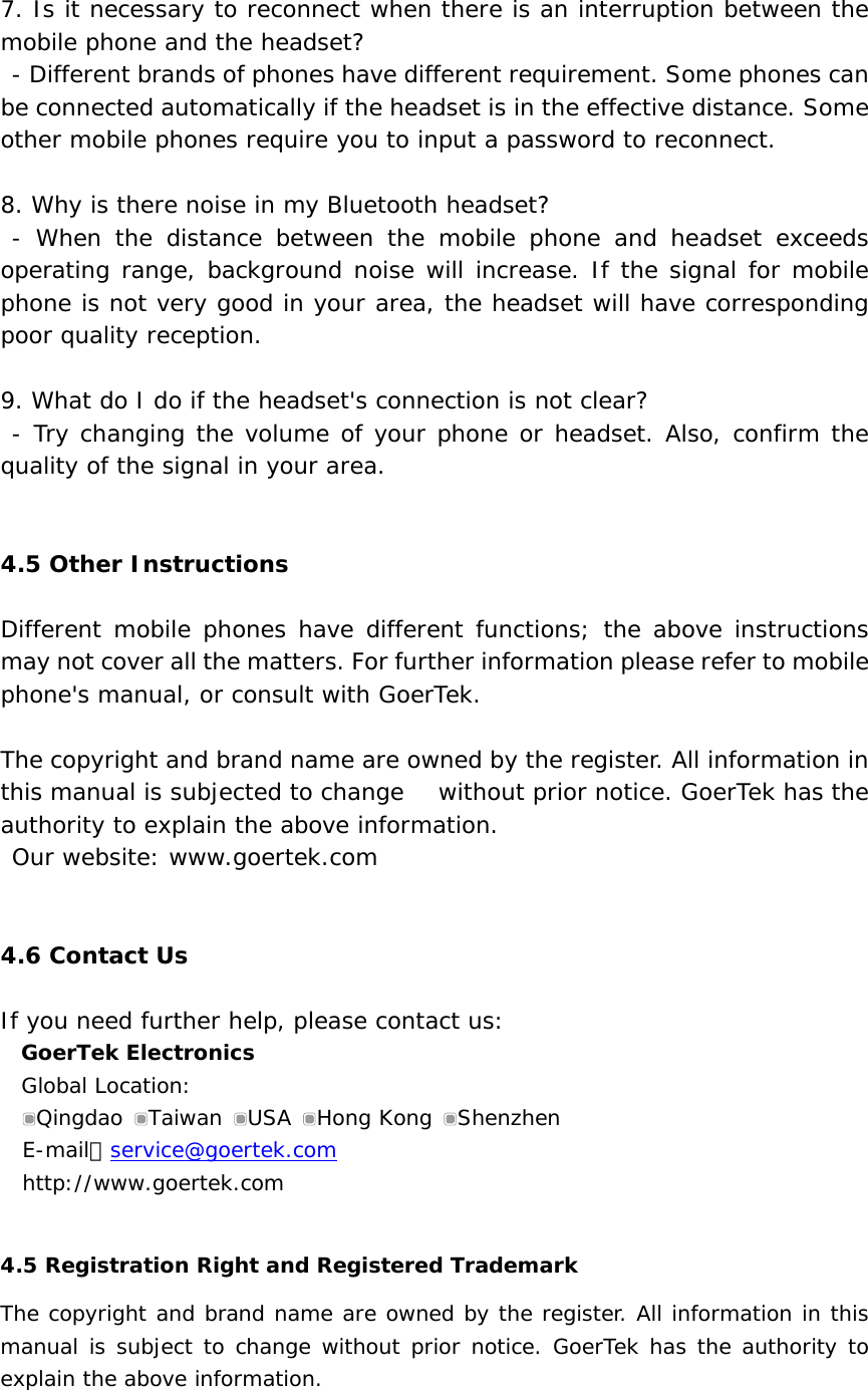  7. Is it necessary to reconnect when there is an interruption between the mobile phone and the headset?  - Different brands of phones have different requirement. Some phones can be connected automatically if the headset is in the effective distance. Some other mobile phones require you to input a password to reconnect.  8. Why is there noise in my Bluetooth headset?  - When the distance between the mobile phone and headset exceeds operating range, background noise will increase. If the signal for mobile phone is not very good in your area, the headset will have corresponding poor quality reception.  9. What do I do if the headset&apos;s connection is not clear?  - Try changing the volume of your phone or headset. Also, confirm the quality of the signal in your area.   4.5 Other Instructions  Different mobile phones have different functions; the above instructions may not cover all the matters. For further information please refer to mobile phone&apos;s manual, or consult with GoerTek.  The copyright and brand name are owned by the register. All information in this manual is subjected to change   without prior notice. GoerTek has the authority to explain the above information.   Our website: www.goertek.com    4.6 Contact Us  If you need further help, please contact us: GoerTek Electronics Global Location: Qingdao  Taiwan  USA  Hong Kong  Shenzhen E-mail：service@goertek.com http://www.goertek.com  4.5 Registration Right and Registered Trademark  The copyright and brand name are owned by the register. All information in this manual is subject to change without prior notice. GoerTek has the authority to explain the above information.  