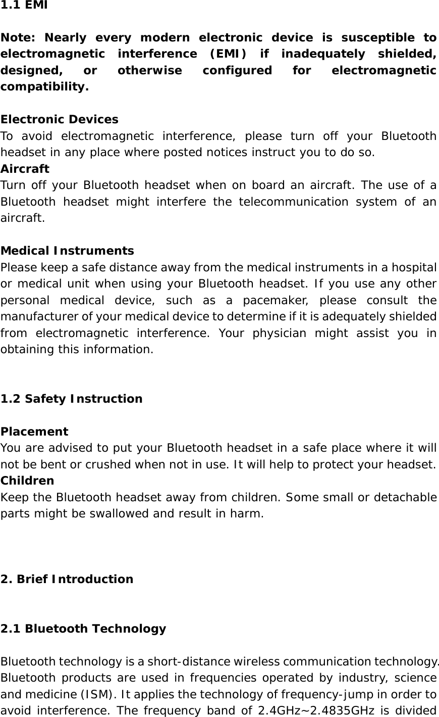 1.1 EMI  Note: Nearly every modern electronic device is susceptible to electromagnetic interference (EMI) if inadequately shielded, designed, or otherwise configured for electromagnetic compatibility.  Electronic Devices To avoid electromagnetic interference, please turn off your Bluetooth headset in any place where posted notices instruct you to do so. Aircraft Turn off your Bluetooth headset when on board an aircraft. The use of a Bluetooth headset might interfere the telecommunication system of an aircraft.  Medical Instruments Please keep a safe distance away from the medical instruments in a hospital or medical unit when using your Bluetooth headset. If you use any other personal medical device, such as a pacemaker, please consult the manufacturer of your medical device to determine if it is adequately shielded from electromagnetic interference. Your physician might assist you in obtaining this information.    1.2 Safety Instruction  Placement You are advised to put your Bluetooth headset in a safe place where it will not be bent or crushed when not in use. It will help to protect your headset. Children Keep the Bluetooth headset away from children. Some small or detachable parts might be swallowed and result in harm.    2. Brief Introduction    2.1 Bluetooth Technology  Bluetooth technology is a short-distance wireless communication technology. Bluetooth products are used in frequencies operated by industry, science and medicine (ISM). It applies the technology of frequency-jump in order to avoid interference. The frequency band of 2.4GHz~2.4835GHz is divided 