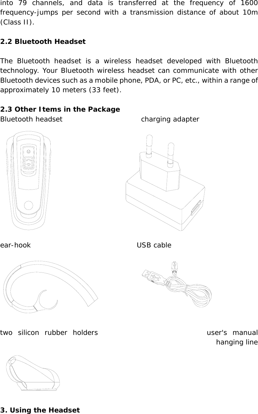 into 79 channels, and data is transferred at the frequency of 1600 frequency-jumps per second with a transmission distance of about 10m (Class II).  2.2 Bluetooth Headset  The Bluetooth headset is a wireless headset developed with Bluetooth technology. Your Bluetooth wireless headset can communicate with other Bluetooth devices such as a mobile phone, PDA, or PC, etc., within a range of approximately 10 meters (33 feet).  2.3 Other Items in the Package Bluetooth headset                       charging adapter                     ear-hook                               USB cable                                           two silicon rubber holders                    user&apos;s manual         hanging line   3. Using the Headset  