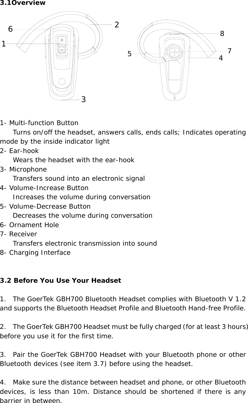 3.1Overview 12364578  1- Multi-function Button         Turns on/off the headset, answers calls, ends calls; Indicates operating mode by the inside indicator light 2- Ear-hook                         Wears the headset with the ear-hook 3- Microphone         Transfers sound into an electronic signal 4- Volume-Increase Button         Increases the volume during conversation 5- Volume-Decrease Button     Decreases the volume during conversation 6- Ornament Hole 7- Receiver         Transfers electronic transmission into sound 8- Charging Interface     3.2 Before You Use Your Headset  1.  The GoerTek GBH700 Bluetooth Headset complies with Bluetooth V 1.2 and supports the Bluetooth Headset Profile and Bluetooth Hand-free Profile.  2.    The GoerTek GBH700 Headset must be fully charged (for at least 3 hours) before you use it for the first time.  3.  Pair the GoerTek GBH700 Headset with your Bluetooth phone or other Bluetooth devices (see item 3.7) before using the headset.  4.  Make sure the distance between headset and phone, or other Bluetooth devices, is less than 10m. Distance should be shortened if there is any barrier in between. 