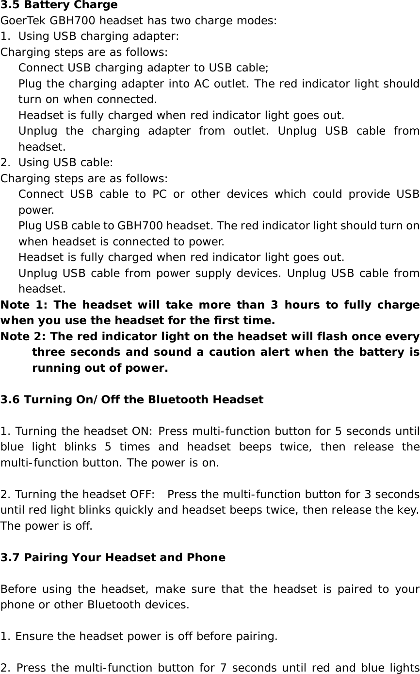  3.5 Battery Charge GoerTek GBH700 headset has two charge modes: 1. Using USB charging adapter: Charging steps are as follows:  Connect USB charging adapter to USB cable;  Plug the charging adapter into AC outlet. The red indicator light should turn on when connected.  Headset is fully charged when red indicator light goes out.   Unplug the charging adapter from outlet. Unplug USB cable from headset. 2. Using USB cable: Charging steps are as follows:  Connect USB cable to PC or other devices which could provide USB power.  Plug USB cable to GBH700 headset. The red indicator light should turn on when headset is connected to power.   Headset is fully charged when red indicator light goes out.  Unplug USB cable from power supply devices. Unplug USB cable from headset. Note 1: The headset will take more than 3 hours to fully charge when you use the headset for the first time. Note 2: The red indicator light on the headset will flash once every three seconds and sound a caution alert when the battery is running out of power.  3.6 Turning On/Off the Bluetooth Headset  1. Turning the headset ON: Press multi-function button for 5 seconds until blue light blinks 5 times and headset beeps twice, then release the multi-function button. The power is on.  2. Turning the headset OFF:  Press the multi-function button for 3 seconds until red light blinks quickly and headset beeps twice, then release the key. The power is off.  3.7 Pairing Your Headset and Phone  Before using the headset, make sure that the headset is paired to your phone or other Bluetooth devices.   1. Ensure the headset power is off before pairing.   2. Press the multi-function button for 7 seconds until red and blue lights 