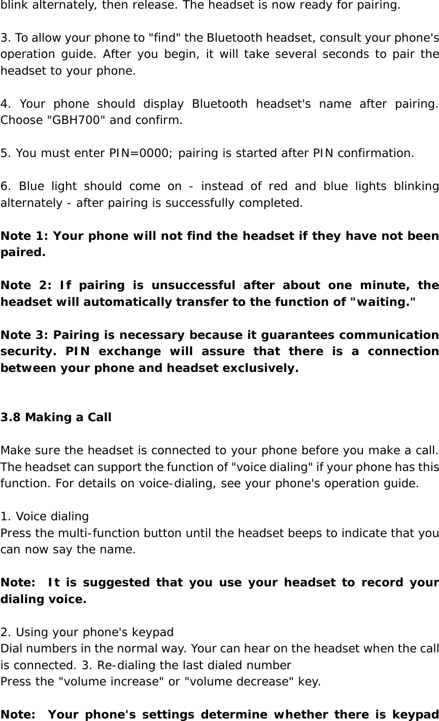 blink alternately, then release. The headset is now ready for pairing.  3. To allow your phone to &quot;find&quot; the Bluetooth headset, consult your phone&apos;s operation guide. After you begin, it will take several seconds to pair the headset to your phone.  4. Your phone should display Bluetooth headset&apos;s name after pairing. Choose &quot;GBH700&quot; and confirm.   5. You must enter PIN=0000; pairing is started after PIN confirmation.  6. Blue light should come on - instead of red and blue lights blinking alternately - after pairing is successfully completed.      Note 1: Your phone will not find the headset if they have not been paired.  Note 2: If pairing is unsuccessful after about one minute, the headset will automatically transfer to the function of &quot;waiting.&quot;  Note 3: Pairing is necessary because it guarantees communication security. PIN exchange will assure that there is a connection between your phone and headset exclusively.   3.8 Making a Call  Make sure the headset is connected to your phone before you make a call. The headset can support the function of &quot;voice dialing&quot; if your phone has this function. For details on voice-dialing, see your phone&apos;s operation guide.  1. Voice dialing Press the multi-function button until the headset beeps to indicate that you can now say the name.  Note:  It is suggested that you use your headset to record your dialing voice.  2. Using your phone&apos;s keypad Dial numbers in the normal way. Your can hear on the headset when the call is connected. 3. Re-dialing the last dialed number Press the &quot;volume increase&quot; or &quot;volume decrease&quot; key.  Note:  Your phone&apos;s settings determine whether there is keypad 