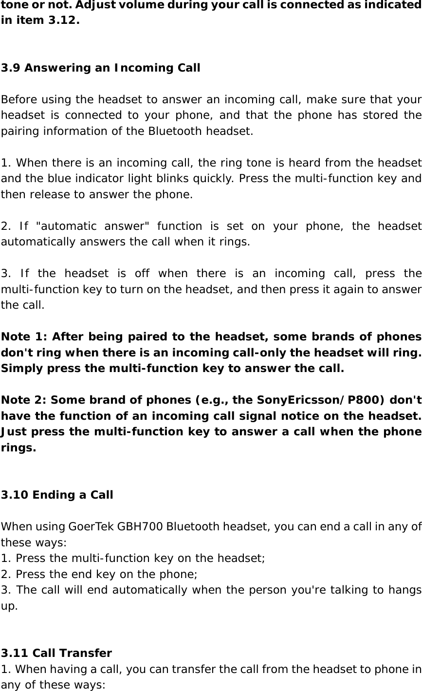tone or not. Adjust volume during your call is connected as indicated in item 3.12.   3.9 Answering an Incoming Call  Before using the headset to answer an incoming call, make sure that your headset is connected to your phone, and that the phone has stored the pairing information of the Bluetooth headset.  1. When there is an incoming call, the ring tone is heard from the headset and the blue indicator light blinks quickly. Press the multi-function key and then release to answer the phone.  2. If &quot;automatic answer&quot; function is set on your phone, the headset automatically answers the call when it rings.  3. If the headset is off when there is an incoming call, press the multi-function key to turn on the headset, and then press it again to answer the call.  Note 1: After being paired to the headset, some brands of phones don&apos;t ring when there is an incoming call-only the headset will ring. Simply press the multi-function key to answer the call.   Note 2: Some brand of phones (e.g., the SonyEricsson/P800) don&apos;t have the function of an incoming call signal notice on the headset. Just press the multi-function key to answer a call when the phone rings.   3.10 Ending a Call  When using GoerTek GBH700 Bluetooth headset, you can end a call in any of these ways:  1. Press the multi-function key on the headset; 2. Press the end key on the phone; 3. The call will end automatically when the person you&apos;re talking to hangs up.   3.11 Call Transfer 1. When having a call, you can transfer the call from the headset to phone in any of these ways: 