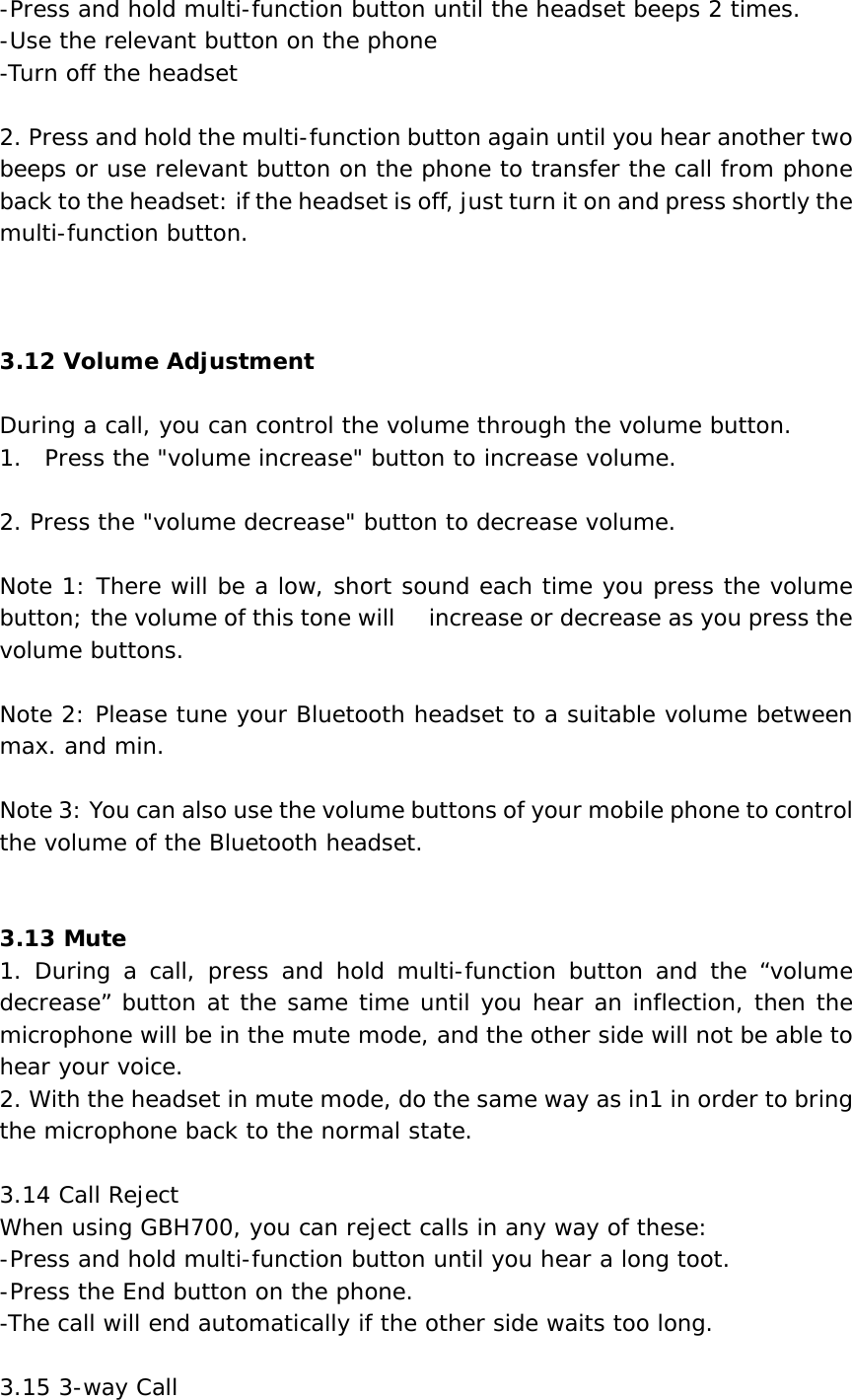 -Press and hold multi-function button until the headset beeps 2 times. -Use the relevant button on the phone -Turn off the headset  2. Press and hold the multi-function button again until you hear another two beeps or use relevant button on the phone to transfer the call from phone back to the headset: if the headset is off, just turn it on and press shortly the multi-function button.    3.12 Volume Adjustment  During a call, you can control the volume through the volume button. 1.  Press the &quot;volume increase&quot; button to increase volume.  2. Press the &quot;volume decrease&quot; button to decrease volume.  Note 1: There will be a low, short sound each time you press the volume button; the volume of this tone will     increase or decrease as you press the volume buttons.  Note 2: Please tune your Bluetooth headset to a suitable volume between max. and min.  Note 3: You can also use the volume buttons of your mobile phone to control the volume of the Bluetooth headset.   3.13 Mute 1. During a call, press and hold multi-function button and the “volume decrease” button at the same time until you hear an inflection, then the microphone will be in the mute mode, and the other side will not be able to hear your voice. 2. With the headset in mute mode, do the same way as in1 in order to bring the microphone back to the normal state.  3.14 Call Reject When using GBH700, you can reject calls in any way of these: -Press and hold multi-function button until you hear a long toot. -Press the End button on the phone. -The call will end automatically if the other side waits too long.  3.15 3-way Call 