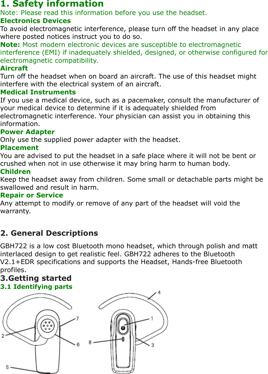 1. Safety information Note: Please read this information before you use the headset.Electronics Devices To avoid electromagnetic interference, please turn off the headset in any place where posted notices instruct you to do so. Note: Most modern electronic devices are susceptible to electromagnetic interference (EMI) if inadequately shielded, designed, or otherwise configured for electromagnetic compatibility.Aircraft Turn off the headset when on board an aircraft. The use of this headset might interfere with the electrical system of an aircraft. Medical Instruments If you use a medical device, such as a pacemaker, consult the manufacturer of your medical device to determine if it is adequately shielded from electromagnetic interference. Your physician can assist you in obtaining this information. Power Adapter Only use the supplied power adapter with the headset.Placement You are advised to put the headset in a safe place where it will not be bent or crushed when not in use otherwise it may bring harm to human body.Children Keep the headset away from children. Some small or detachable parts might be swallowed and result in harm.Repair or Service Any attempt to modify or remove of any part of the headset will void the warranty.2. General DescriptionsGBH722 is a low cost Bluetooth mono headset, which through polish and matt interlaced design to get realistic feel. GBH722 adheres to the Bluetooth V2.1+EDR specifications and supports the Headset, Hands-free Bluetooth profiles.3.Getting started 3.1 Identifying parts